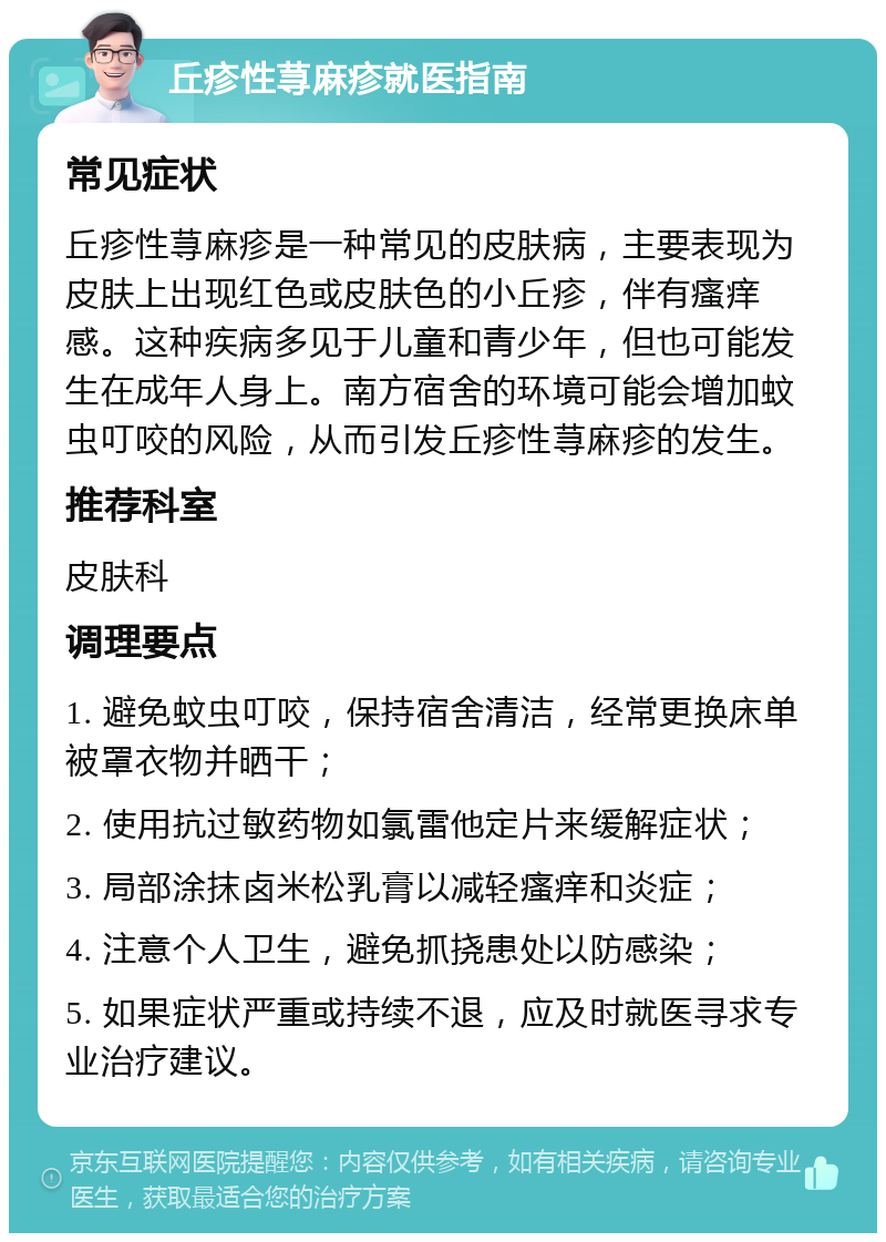 丘疹性荨麻疹就医指南 常见症状 丘疹性荨麻疹是一种常见的皮肤病，主要表现为皮肤上出现红色或皮肤色的小丘疹，伴有瘙痒感。这种疾病多见于儿童和青少年，但也可能发生在成年人身上。南方宿舍的环境可能会增加蚊虫叮咬的风险，从而引发丘疹性荨麻疹的发生。 推荐科室 皮肤科 调理要点 1. 避免蚊虫叮咬，保持宿舍清洁，经常更换床单被罩衣物并晒干； 2. 使用抗过敏药物如氯雷他定片来缓解症状； 3. 局部涂抹卤米松乳膏以减轻瘙痒和炎症； 4. 注意个人卫生，避免抓挠患处以防感染； 5. 如果症状严重或持续不退，应及时就医寻求专业治疗建议。