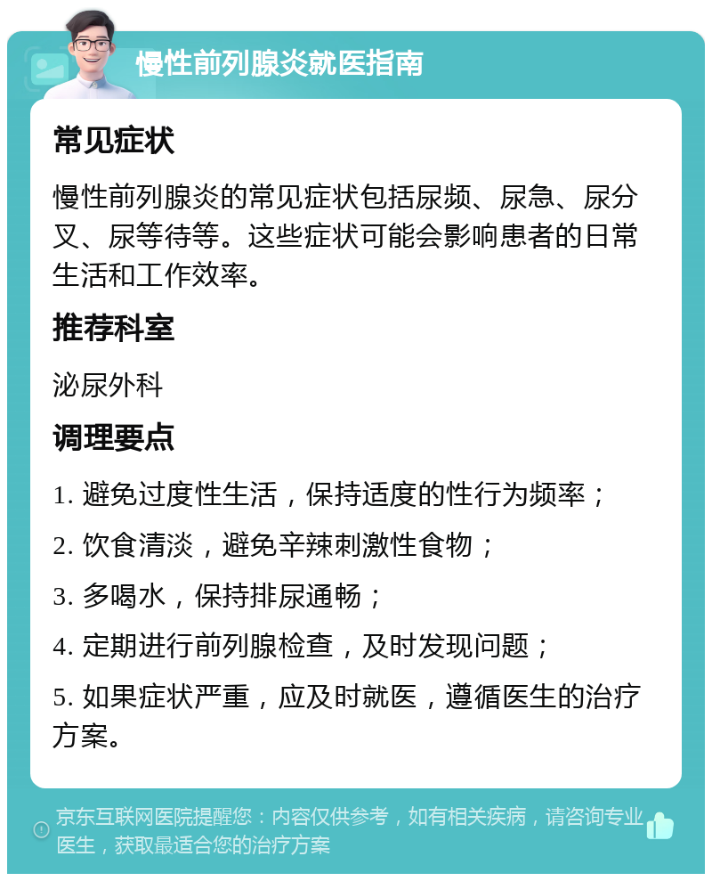 慢性前列腺炎就医指南 常见症状 慢性前列腺炎的常见症状包括尿频、尿急、尿分叉、尿等待等。这些症状可能会影响患者的日常生活和工作效率。 推荐科室 泌尿外科 调理要点 1. 避免过度性生活，保持适度的性行为频率； 2. 饮食清淡，避免辛辣刺激性食物； 3. 多喝水，保持排尿通畅； 4. 定期进行前列腺检查，及时发现问题； 5. 如果症状严重，应及时就医，遵循医生的治疗方案。