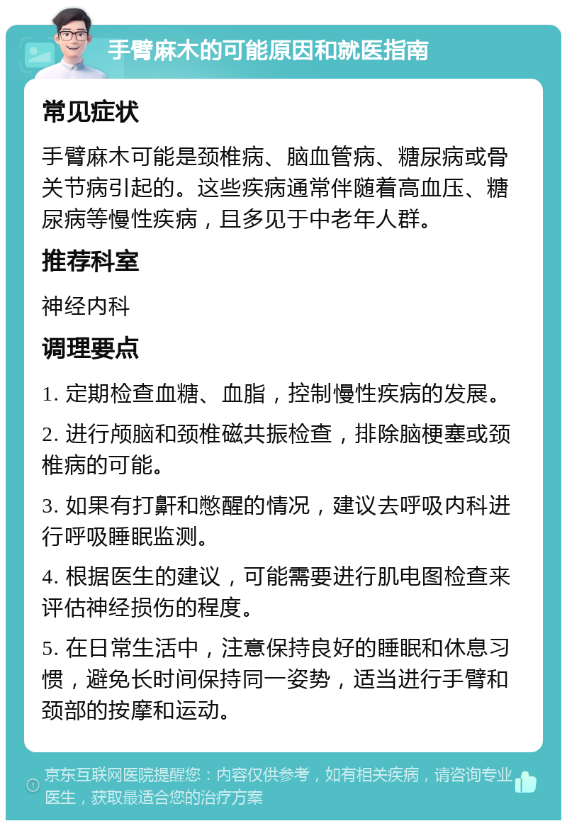 手臂麻木的可能原因和就医指南 常见症状 手臂麻木可能是颈椎病、脑血管病、糖尿病或骨关节病引起的。这些疾病通常伴随着高血压、糖尿病等慢性疾病，且多见于中老年人群。 推荐科室 神经内科 调理要点 1. 定期检查血糖、血脂，控制慢性疾病的发展。 2. 进行颅脑和颈椎磁共振检查，排除脑梗塞或颈椎病的可能。 3. 如果有打鼾和憋醒的情况，建议去呼吸内科进行呼吸睡眠监测。 4. 根据医生的建议，可能需要进行肌电图检查来评估神经损伤的程度。 5. 在日常生活中，注意保持良好的睡眠和休息习惯，避免长时间保持同一姿势，适当进行手臂和颈部的按摩和运动。