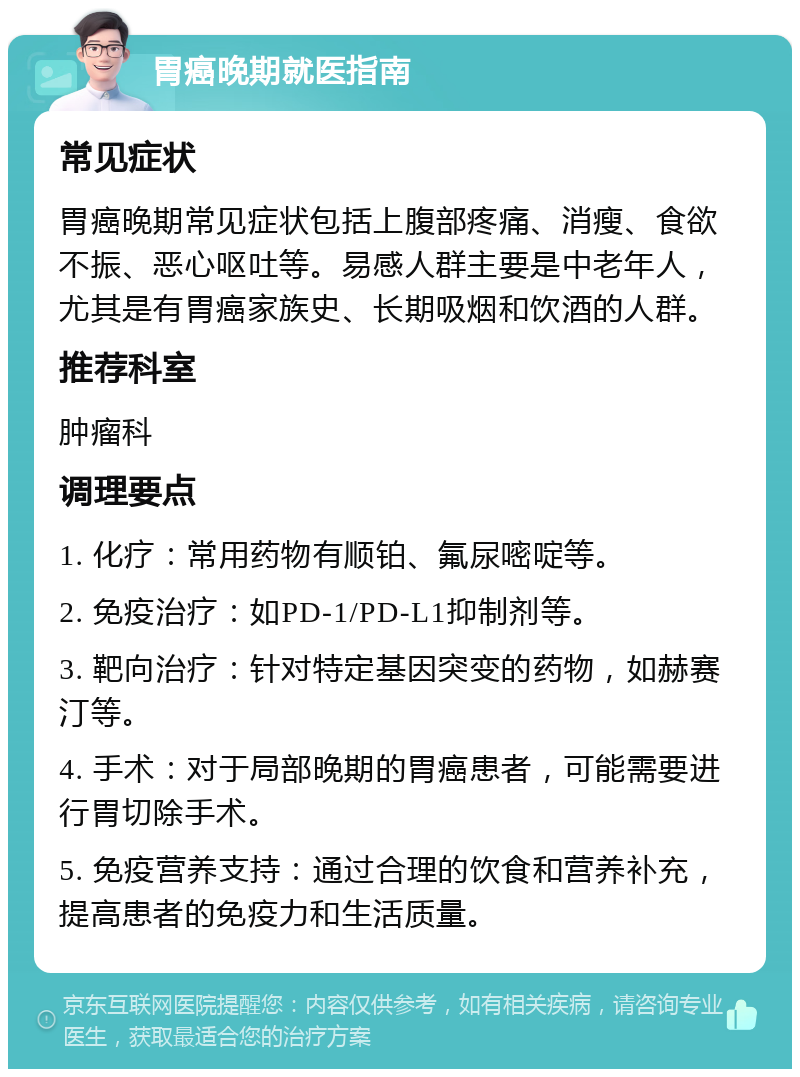 胃癌晚期就医指南 常见症状 胃癌晚期常见症状包括上腹部疼痛、消瘦、食欲不振、恶心呕吐等。易感人群主要是中老年人，尤其是有胃癌家族史、长期吸烟和饮酒的人群。 推荐科室 肿瘤科 调理要点 1. 化疗：常用药物有顺铂、氟尿嘧啶等。 2. 免疫治疗：如PD-1/PD-L1抑制剂等。 3. 靶向治疗：针对特定基因突变的药物，如赫赛汀等。 4. 手术：对于局部晚期的胃癌患者，可能需要进行胃切除手术。 5. 免疫营养支持：通过合理的饮食和营养补充，提高患者的免疫力和生活质量。