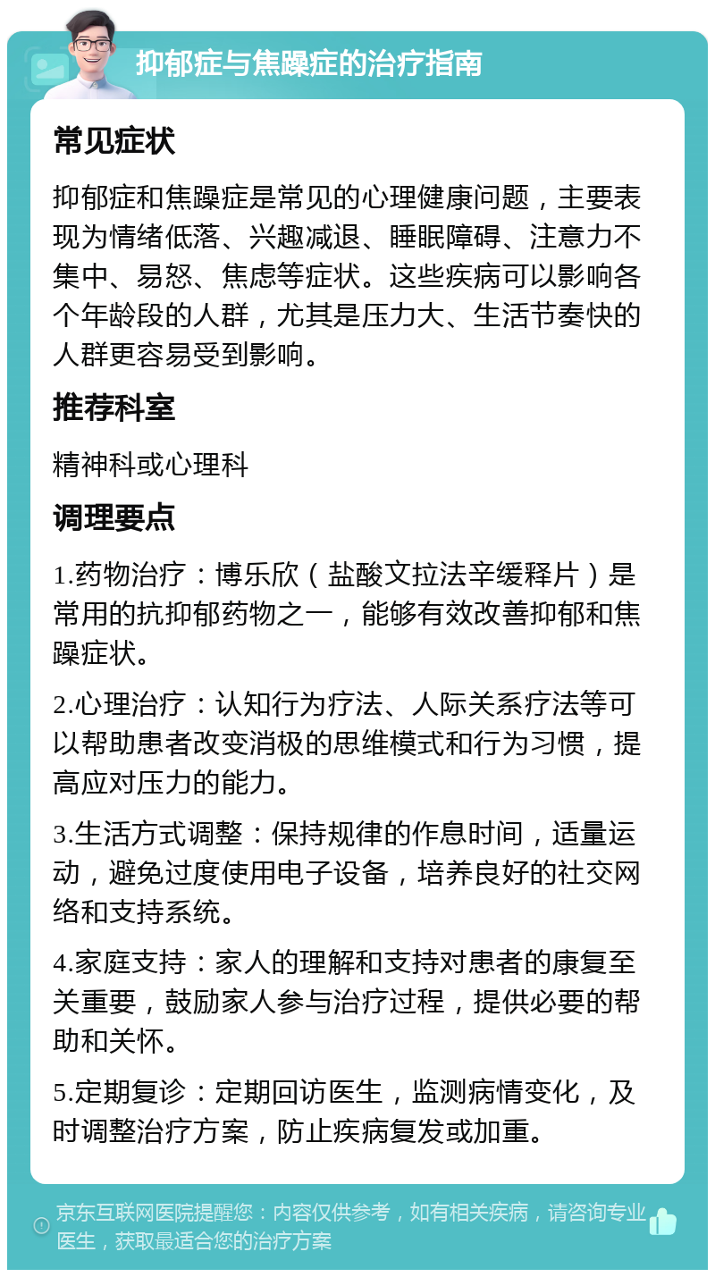 抑郁症与焦躁症的治疗指南 常见症状 抑郁症和焦躁症是常见的心理健康问题，主要表现为情绪低落、兴趣减退、睡眠障碍、注意力不集中、易怒、焦虑等症状。这些疾病可以影响各个年龄段的人群，尤其是压力大、生活节奏快的人群更容易受到影响。 推荐科室 精神科或心理科 调理要点 1.药物治疗：博乐欣（盐酸文拉法辛缓释片）是常用的抗抑郁药物之一，能够有效改善抑郁和焦躁症状。 2.心理治疗：认知行为疗法、人际关系疗法等可以帮助患者改变消极的思维模式和行为习惯，提高应对压力的能力。 3.生活方式调整：保持规律的作息时间，适量运动，避免过度使用电子设备，培养良好的社交网络和支持系统。 4.家庭支持：家人的理解和支持对患者的康复至关重要，鼓励家人参与治疗过程，提供必要的帮助和关怀。 5.定期复诊：定期回访医生，监测病情变化，及时调整治疗方案，防止疾病复发或加重。