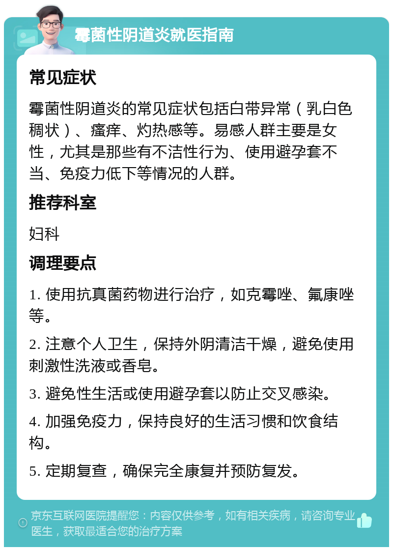 霉菌性阴道炎就医指南 常见症状 霉菌性阴道炎的常见症状包括白带异常（乳白色稠状）、瘙痒、灼热感等。易感人群主要是女性，尤其是那些有不洁性行为、使用避孕套不当、免疫力低下等情况的人群。 推荐科室 妇科 调理要点 1. 使用抗真菌药物进行治疗，如克霉唑、氟康唑等。 2. 注意个人卫生，保持外阴清洁干燥，避免使用刺激性洗液或香皂。 3. 避免性生活或使用避孕套以防止交叉感染。 4. 加强免疫力，保持良好的生活习惯和饮食结构。 5. 定期复查，确保完全康复并预防复发。