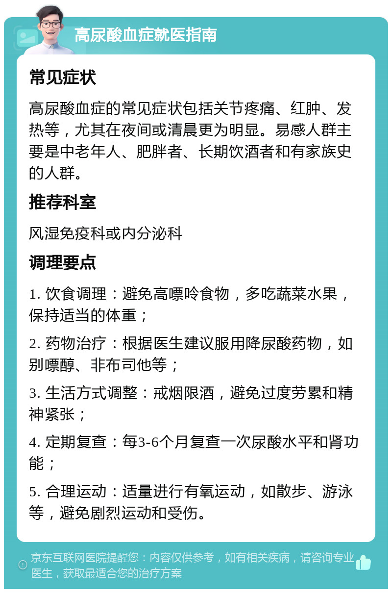 高尿酸血症就医指南 常见症状 高尿酸血症的常见症状包括关节疼痛、红肿、发热等，尤其在夜间或清晨更为明显。易感人群主要是中老年人、肥胖者、长期饮酒者和有家族史的人群。 推荐科室 风湿免疫科或内分泌科 调理要点 1. 饮食调理：避免高嘌呤食物，多吃蔬菜水果，保持适当的体重； 2. 药物治疗：根据医生建议服用降尿酸药物，如别嘌醇、非布司他等； 3. 生活方式调整：戒烟限酒，避免过度劳累和精神紧张； 4. 定期复查：每3-6个月复查一次尿酸水平和肾功能； 5. 合理运动：适量进行有氧运动，如散步、游泳等，避免剧烈运动和受伤。