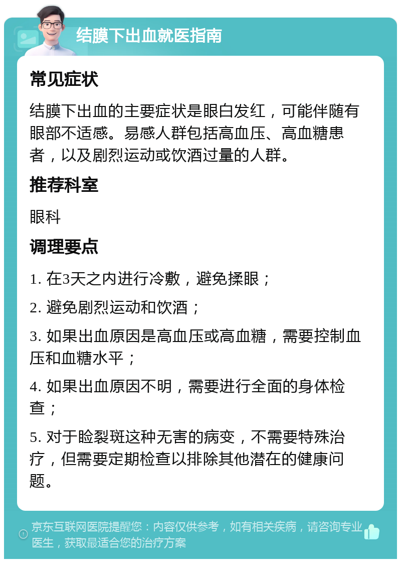 结膜下出血就医指南 常见症状 结膜下出血的主要症状是眼白发红，可能伴随有眼部不适感。易感人群包括高血压、高血糖患者，以及剧烈运动或饮酒过量的人群。 推荐科室 眼科 调理要点 1. 在3天之内进行冷敷，避免揉眼； 2. 避免剧烈运动和饮酒； 3. 如果出血原因是高血压或高血糖，需要控制血压和血糖水平； 4. 如果出血原因不明，需要进行全面的身体检查； 5. 对于睑裂斑这种无害的病变，不需要特殊治疗，但需要定期检查以排除其他潜在的健康问题。