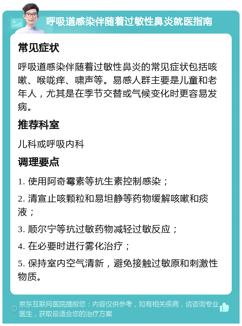 呼吸道感染伴随着过敏性鼻炎就医指南 常见症状 呼吸道感染伴随着过敏性鼻炎的常见症状包括咳嗽、喉咙痒、啸声等。易感人群主要是儿童和老年人，尤其是在季节交替或气候变化时更容易发病。 推荐科室 儿科或呼吸内科 调理要点 1. 使用阿奇霉素等抗生素控制感染； 2. 清宣止咳颗粒和易坦静等药物缓解咳嗽和痰液； 3. 顺尔宁等抗过敏药物减轻过敏反应； 4. 在必要时进行雾化治疗； 5. 保持室内空气清新，避免接触过敏原和刺激性物质。