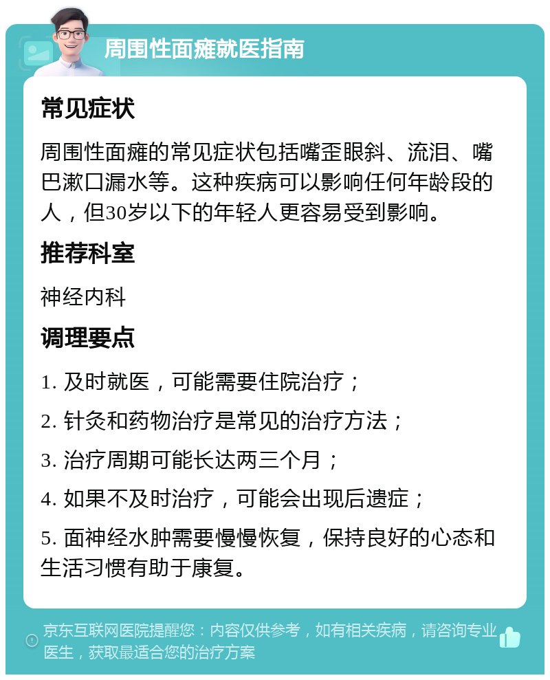 周围性面瘫就医指南 常见症状 周围性面瘫的常见症状包括嘴歪眼斜、流泪、嘴巴漱口漏水等。这种疾病可以影响任何年龄段的人，但30岁以下的年轻人更容易受到影响。 推荐科室 神经内科 调理要点 1. 及时就医，可能需要住院治疗； 2. 针灸和药物治疗是常见的治疗方法； 3. 治疗周期可能长达两三个月； 4. 如果不及时治疗，可能会出现后遗症； 5. 面神经水肿需要慢慢恢复，保持良好的心态和生活习惯有助于康复。