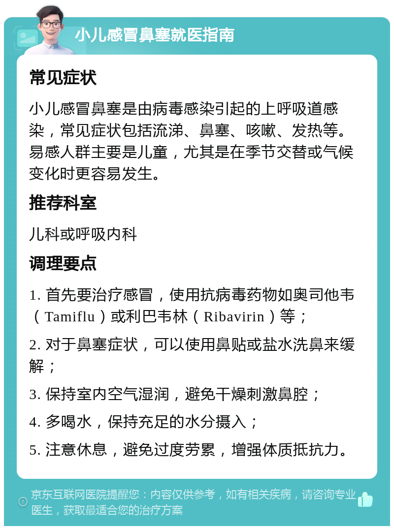 小儿感冒鼻塞就医指南 常见症状 小儿感冒鼻塞是由病毒感染引起的上呼吸道感染，常见症状包括流涕、鼻塞、咳嗽、发热等。易感人群主要是儿童，尤其是在季节交替或气候变化时更容易发生。 推荐科室 儿科或呼吸内科 调理要点 1. 首先要治疗感冒，使用抗病毒药物如奥司他韦（Tamiflu）或利巴韦林（Ribavirin）等； 2. 对于鼻塞症状，可以使用鼻贴或盐水洗鼻来缓解； 3. 保持室内空气湿润，避免干燥刺激鼻腔； 4. 多喝水，保持充足的水分摄入； 5. 注意休息，避免过度劳累，增强体质抵抗力。