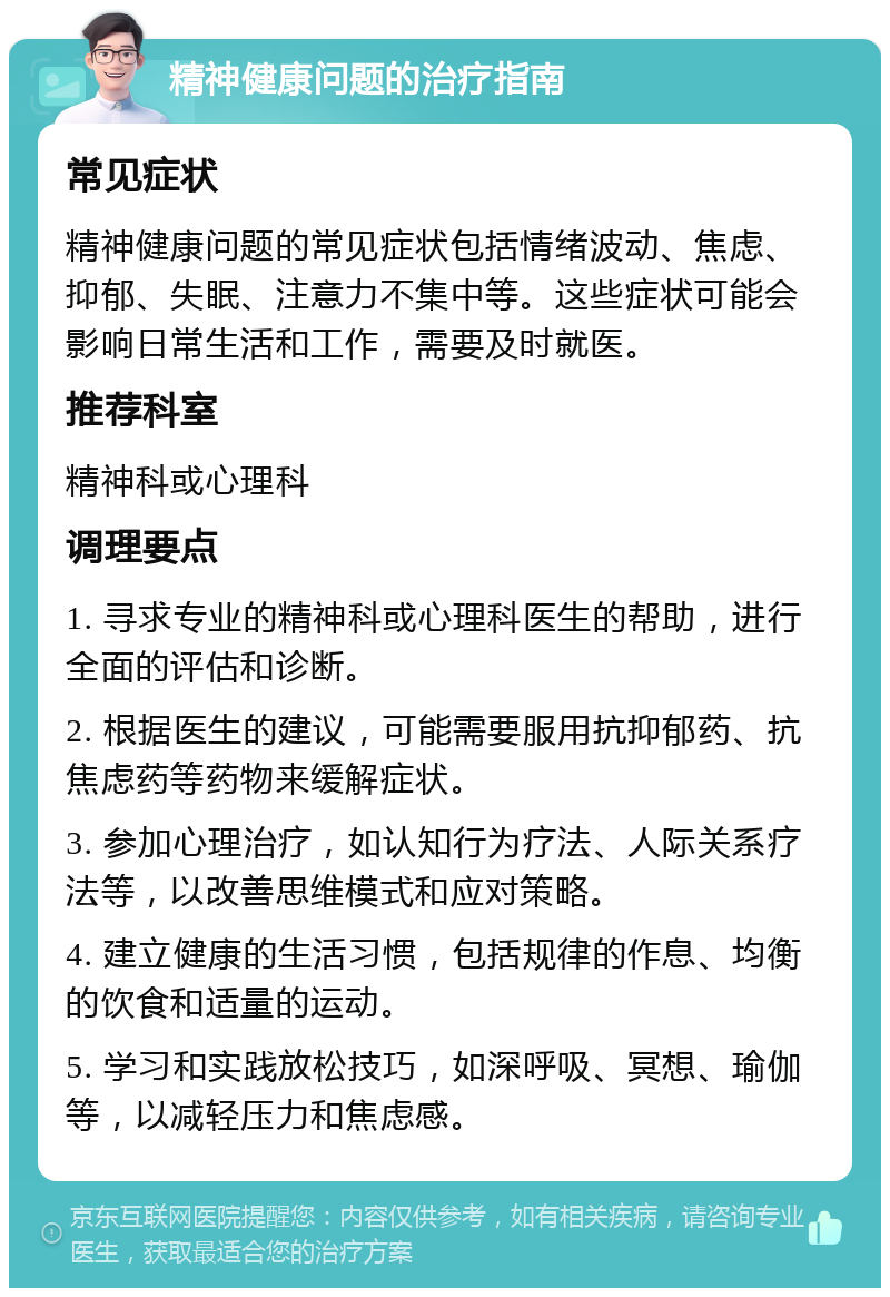 精神健康问题的治疗指南 常见症状 精神健康问题的常见症状包括情绪波动、焦虑、抑郁、失眠、注意力不集中等。这些症状可能会影响日常生活和工作，需要及时就医。 推荐科室 精神科或心理科 调理要点 1. 寻求专业的精神科或心理科医生的帮助，进行全面的评估和诊断。 2. 根据医生的建议，可能需要服用抗抑郁药、抗焦虑药等药物来缓解症状。 3. 参加心理治疗，如认知行为疗法、人际关系疗法等，以改善思维模式和应对策略。 4. 建立健康的生活习惯，包括规律的作息、均衡的饮食和适量的运动。 5. 学习和实践放松技巧，如深呼吸、冥想、瑜伽等，以减轻压力和焦虑感。