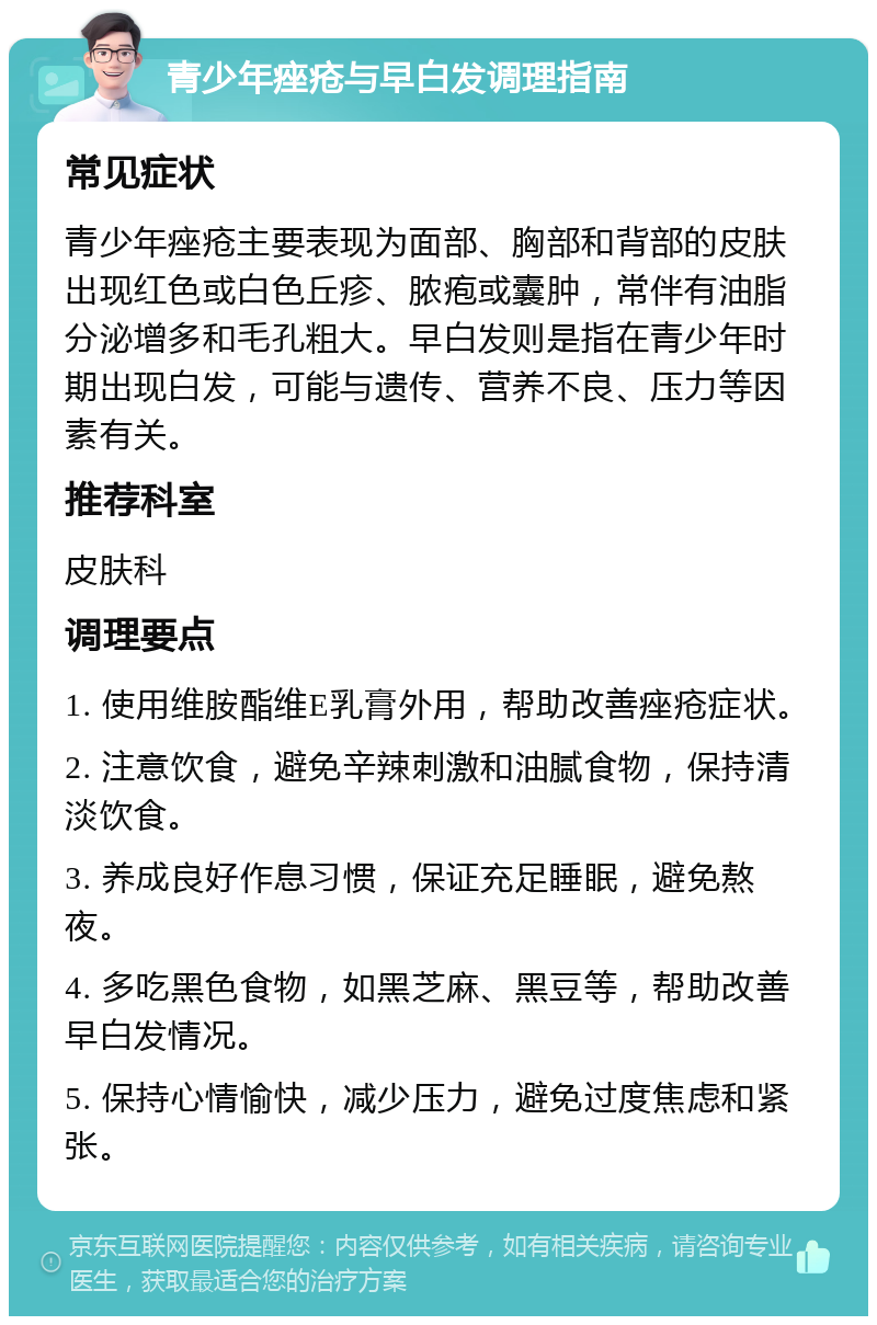 青少年痤疮与早白发调理指南 常见症状 青少年痤疮主要表现为面部、胸部和背部的皮肤出现红色或白色丘疹、脓疱或囊肿，常伴有油脂分泌增多和毛孔粗大。早白发则是指在青少年时期出现白发，可能与遗传、营养不良、压力等因素有关。 推荐科室 皮肤科 调理要点 1. 使用维胺酯维E乳膏外用，帮助改善痤疮症状。 2. 注意饮食，避免辛辣刺激和油腻食物，保持清淡饮食。 3. 养成良好作息习惯，保证充足睡眠，避免熬夜。 4. 多吃黑色食物，如黑芝麻、黑豆等，帮助改善早白发情况。 5. 保持心情愉快，减少压力，避免过度焦虑和紧张。