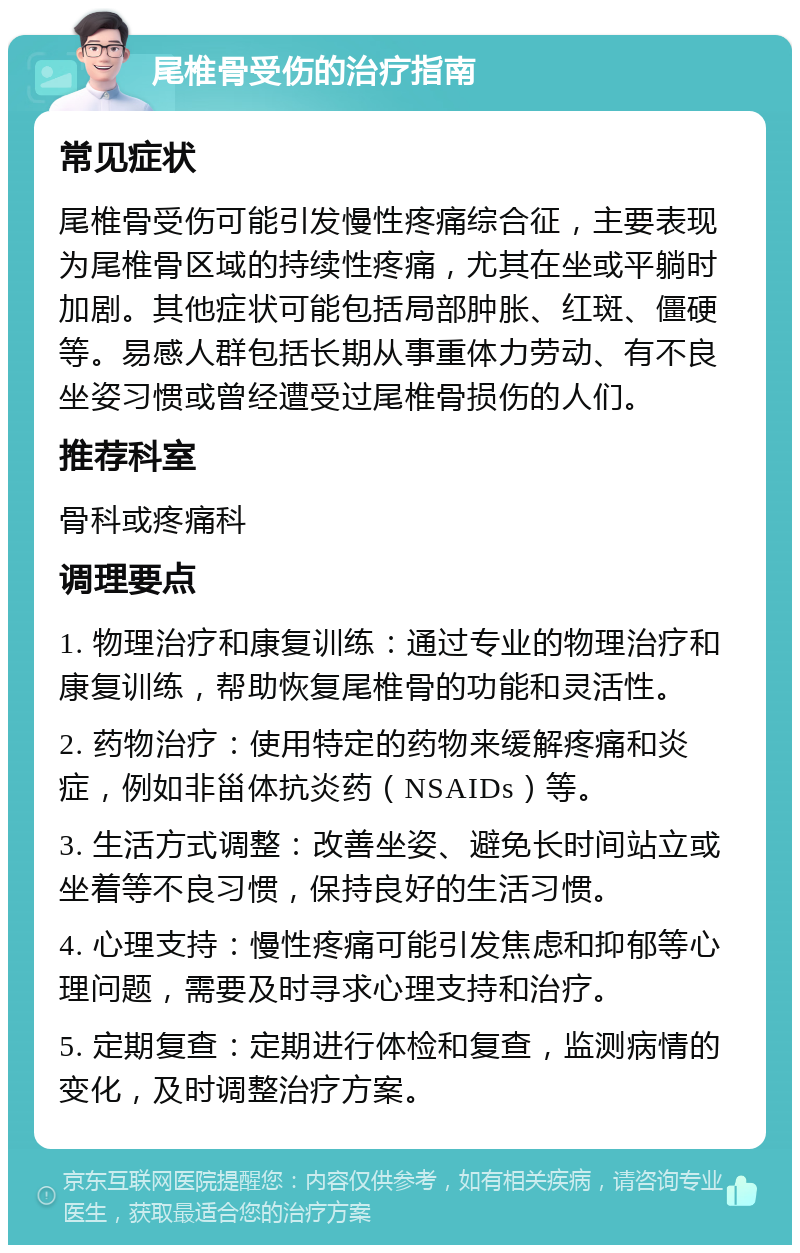 尾椎骨受伤的治疗指南 常见症状 尾椎骨受伤可能引发慢性疼痛综合征，主要表现为尾椎骨区域的持续性疼痛，尤其在坐或平躺时加剧。其他症状可能包括局部肿胀、红斑、僵硬等。易感人群包括长期从事重体力劳动、有不良坐姿习惯或曾经遭受过尾椎骨损伤的人们。 推荐科室 骨科或疼痛科 调理要点 1. 物理治疗和康复训练：通过专业的物理治疗和康复训练，帮助恢复尾椎骨的功能和灵活性。 2. 药物治疗：使用特定的药物来缓解疼痛和炎症，例如非甾体抗炎药（NSAIDs）等。 3. 生活方式调整：改善坐姿、避免长时间站立或坐着等不良习惯，保持良好的生活习惯。 4. 心理支持：慢性疼痛可能引发焦虑和抑郁等心理问题，需要及时寻求心理支持和治疗。 5. 定期复查：定期进行体检和复查，监测病情的变化，及时调整治疗方案。