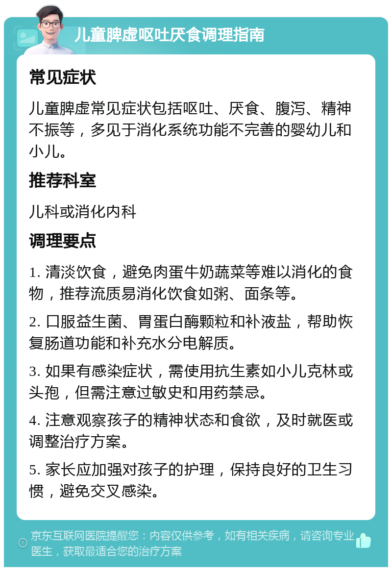 儿童脾虚呕吐厌食调理指南 常见症状 儿童脾虚常见症状包括呕吐、厌食、腹泻、精神不振等，多见于消化系统功能不完善的婴幼儿和小儿。 推荐科室 儿科或消化内科 调理要点 1. 清淡饮食，避免肉蛋牛奶蔬菜等难以消化的食物，推荐流质易消化饮食如粥、面条等。 2. 口服益生菌、胃蛋白酶颗粒和补液盐，帮助恢复肠道功能和补充水分电解质。 3. 如果有感染症状，需使用抗生素如小儿克林或头孢，但需注意过敏史和用药禁忌。 4. 注意观察孩子的精神状态和食欲，及时就医或调整治疗方案。 5. 家长应加强对孩子的护理，保持良好的卫生习惯，避免交叉感染。