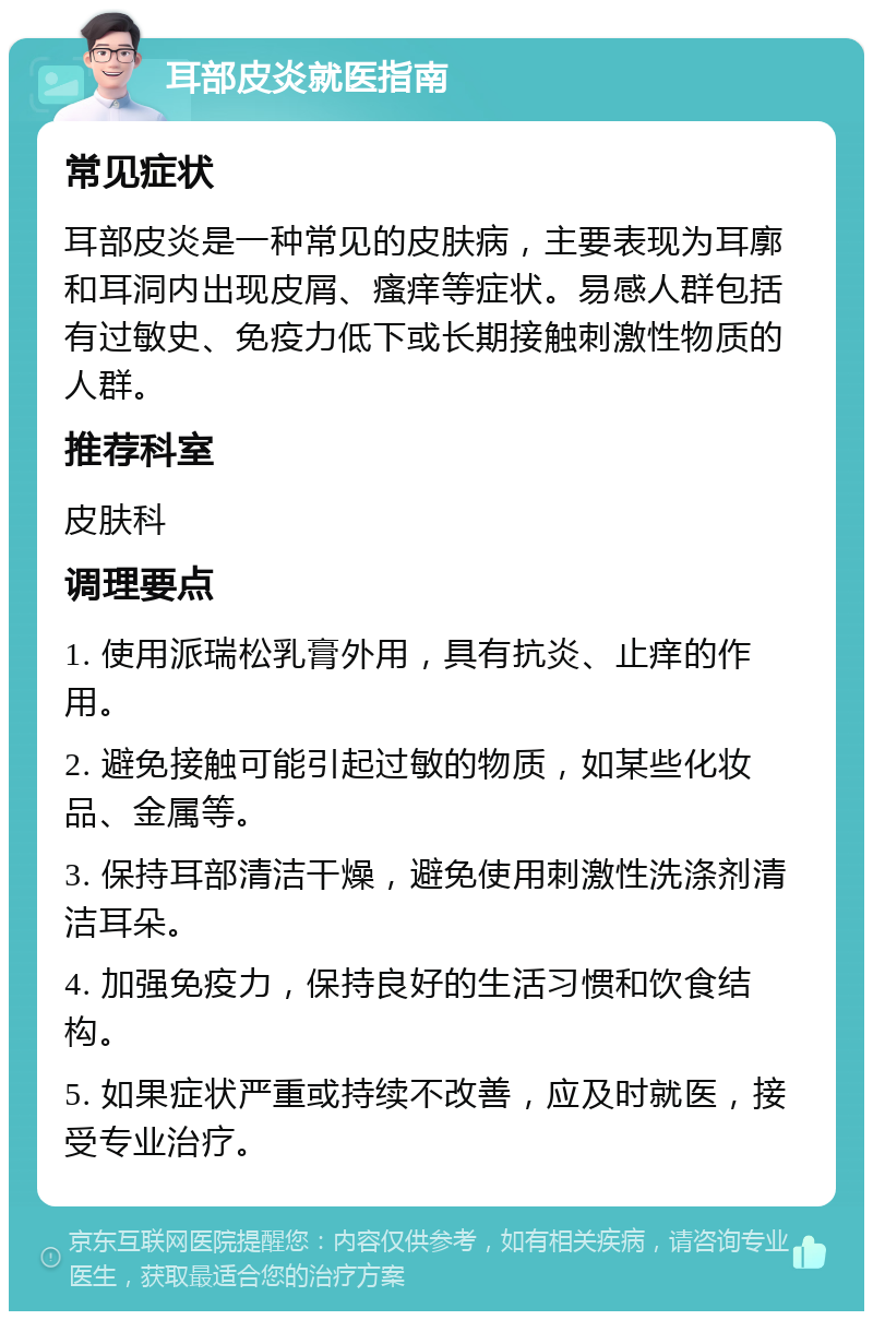 耳部皮炎就医指南 常见症状 耳部皮炎是一种常见的皮肤病，主要表现为耳廓和耳洞内出现皮屑、瘙痒等症状。易感人群包括有过敏史、免疫力低下或长期接触刺激性物质的人群。 推荐科室 皮肤科 调理要点 1. 使用派瑞松乳膏外用，具有抗炎、止痒的作用。 2. 避免接触可能引起过敏的物质，如某些化妆品、金属等。 3. 保持耳部清洁干燥，避免使用刺激性洗涤剂清洁耳朵。 4. 加强免疫力，保持良好的生活习惯和饮食结构。 5. 如果症状严重或持续不改善，应及时就医，接受专业治疗。