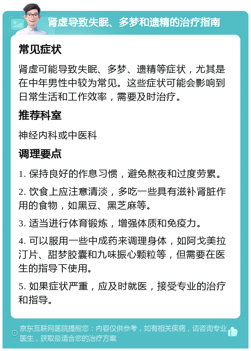 肾虚导致失眠、多梦和遗精的治疗指南 常见症状 肾虚可能导致失眠、多梦、遗精等症状，尤其是在中年男性中较为常见。这些症状可能会影响到日常生活和工作效率，需要及时治疗。 推荐科室 神经内科或中医科 调理要点 1. 保持良好的作息习惯，避免熬夜和过度劳累。 2. 饮食上应注意清淡，多吃一些具有滋补肾脏作用的食物，如黑豆、黑芝麻等。 3. 适当进行体育锻炼，增强体质和免疫力。 4. 可以服用一些中成药来调理身体，如阿戈美拉汀片、甜梦胶囊和九味振心颗粒等，但需要在医生的指导下使用。 5. 如果症状严重，应及时就医，接受专业的治疗和指导。