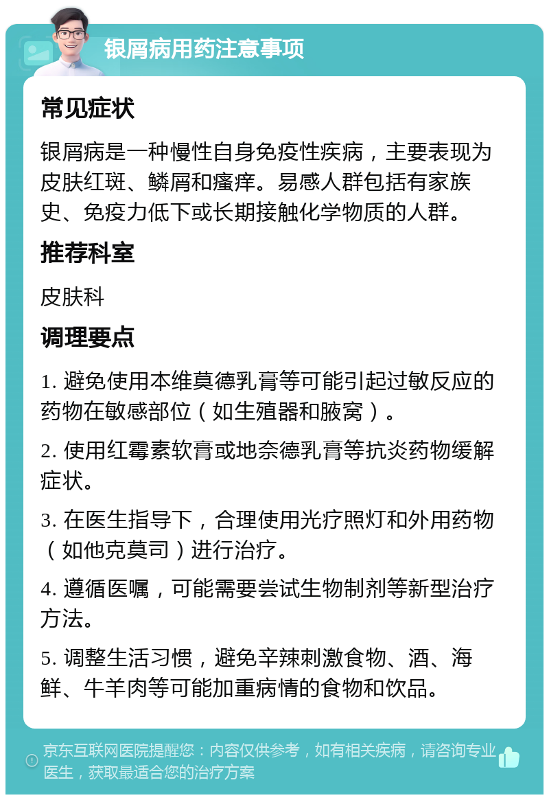 银屑病用药注意事项 常见症状 银屑病是一种慢性自身免疫性疾病，主要表现为皮肤红斑、鳞屑和瘙痒。易感人群包括有家族史、免疫力低下或长期接触化学物质的人群。 推荐科室 皮肤科 调理要点 1. 避免使用本维莫德乳膏等可能引起过敏反应的药物在敏感部位（如生殖器和腋窝）。 2. 使用红霉素软膏或地奈德乳膏等抗炎药物缓解症状。 3. 在医生指导下，合理使用光疗照灯和外用药物（如他克莫司）进行治疗。 4. 遵循医嘱，可能需要尝试生物制剂等新型治疗方法。 5. 调整生活习惯，避免辛辣刺激食物、酒、海鲜、牛羊肉等可能加重病情的食物和饮品。