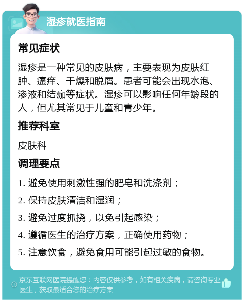 湿疹就医指南 常见症状 湿疹是一种常见的皮肤病，主要表现为皮肤红肿、瘙痒、干燥和脱屑。患者可能会出现水泡、渗液和结痂等症状。湿疹可以影响任何年龄段的人，但尤其常见于儿童和青少年。 推荐科室 皮肤科 调理要点 1. 避免使用刺激性强的肥皂和洗涤剂； 2. 保持皮肤清洁和湿润； 3. 避免过度抓挠，以免引起感染； 4. 遵循医生的治疗方案，正确使用药物； 5. 注意饮食，避免食用可能引起过敏的食物。