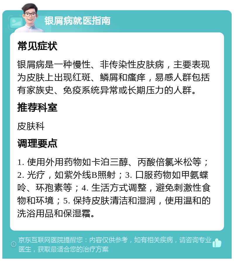 银屑病就医指南 常见症状 银屑病是一种慢性、非传染性皮肤病，主要表现为皮肤上出现红斑、鳞屑和瘙痒，易感人群包括有家族史、免疫系统异常或长期压力的人群。 推荐科室 皮肤科 调理要点 1. 使用外用药物如卡泊三醇、丙酸倍氯米松等；2. 光疗，如紫外线B照射；3. 口服药物如甲氨蝶呤、环孢素等；4. 生活方式调整，避免刺激性食物和环境；5. 保持皮肤清洁和湿润，使用温和的洗浴用品和保湿霜。