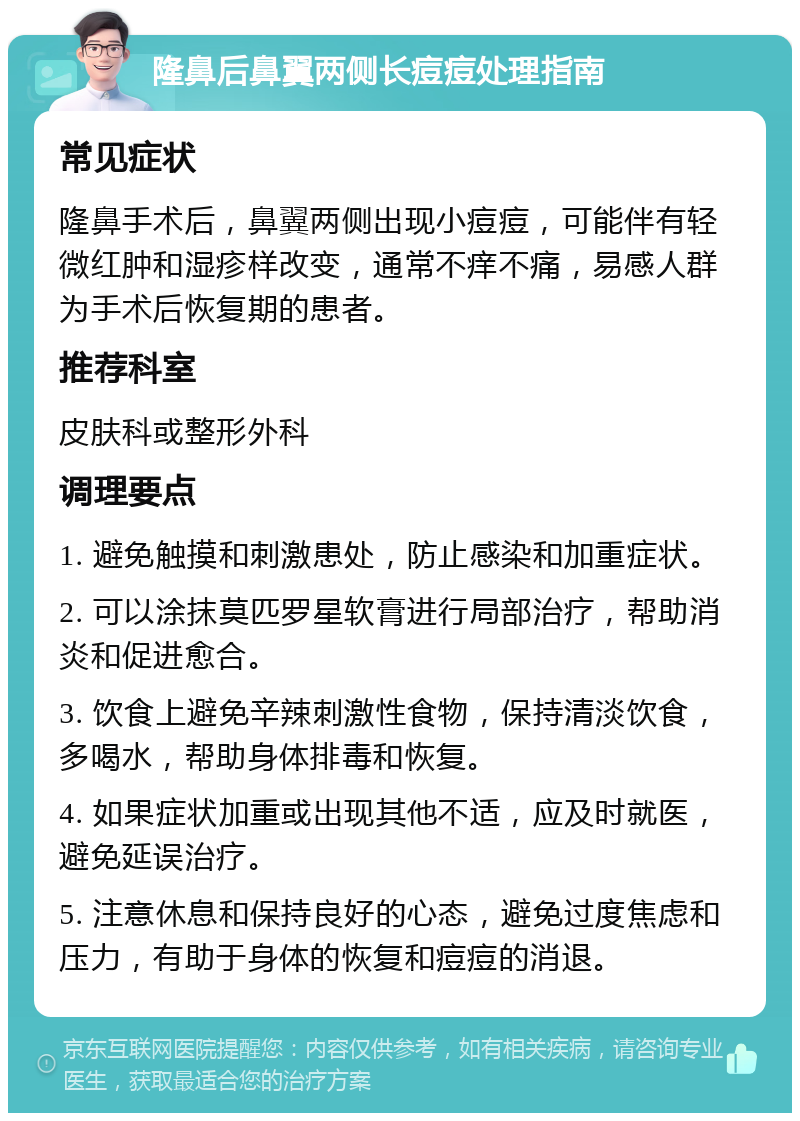 隆鼻后鼻翼两侧长痘痘处理指南 常见症状 隆鼻手术后，鼻翼两侧出现小痘痘，可能伴有轻微红肿和湿疹样改变，通常不痒不痛，易感人群为手术后恢复期的患者。 推荐科室 皮肤科或整形外科 调理要点 1. 避免触摸和刺激患处，防止感染和加重症状。 2. 可以涂抹莫匹罗星软膏进行局部治疗，帮助消炎和促进愈合。 3. 饮食上避免辛辣刺激性食物，保持清淡饮食，多喝水，帮助身体排毒和恢复。 4. 如果症状加重或出现其他不适，应及时就医，避免延误治疗。 5. 注意休息和保持良好的心态，避免过度焦虑和压力，有助于身体的恢复和痘痘的消退。