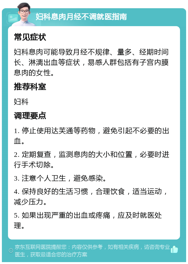 妇科息肉月经不调就医指南 常见症状 妇科息肉可能导致月经不规律、量多、经期时间长、淋漓出血等症状，易感人群包括有子宫内膜息肉的女性。 推荐科室 妇科 调理要点 1. 停止使用达芙通等药物，避免引起不必要的出血。 2. 定期复查，监测息肉的大小和位置，必要时进行手术切除。 3. 注意个人卫生，避免感染。 4. 保持良好的生活习惯，合理饮食，适当运动，减少压力。 5. 如果出现严重的出血或疼痛，应及时就医处理。