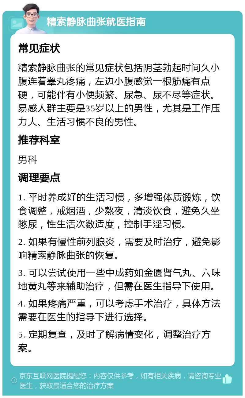 精索静脉曲张就医指南 常见症状 精索静脉曲张的常见症状包括阴茎勃起时间久小腹连着睾丸疼痛，左边小腹感觉一根筋痛有点硬，可能伴有小便频繁、尿急、尿不尽等症状。易感人群主要是35岁以上的男性，尤其是工作压力大、生活习惯不良的男性。 推荐科室 男科 调理要点 1. 平时养成好的生活习惯，多增强体质锻炼，饮食调整，戒烟酒，少熬夜，清淡饮食，避免久坐憋尿，性生活次数适度，控制手淫习惯。 2. 如果有慢性前列腺炎，需要及时治疗，避免影响精索静脉曲张的恢复。 3. 可以尝试使用一些中成药如金匮肾气丸、六味地黄丸等来辅助治疗，但需在医生指导下使用。 4. 如果疼痛严重，可以考虑手术治疗，具体方法需要在医生的指导下进行选择。 5. 定期复查，及时了解病情变化，调整治疗方案。