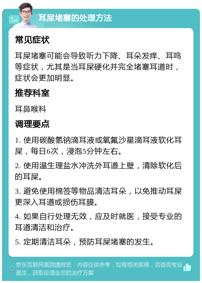 耳屎堵塞的处理方法 常见症状 耳屎堵塞可能会导致听力下降、耳朵发痒、耳鸣等症状，尤其是当耳屎硬化并完全堵塞耳道时，症状会更加明显。 推荐科室 耳鼻喉科 调理要点 1. 使用碳酸氢钠滴耳液或氧氟沙星滴耳液软化耳屎，每日6次，浸泡5分钟左右。 2. 使用温生理盐水冲洗外耳道上壁，清除软化后的耳屎。 3. 避免使用棉签等物品清洁耳朵，以免推动耳屎更深入耳道或损伤耳膜。 4. 如果自行处理无效，应及时就医，接受专业的耳道清洁和治疗。 5. 定期清洁耳朵，预防耳屎堵塞的发生。