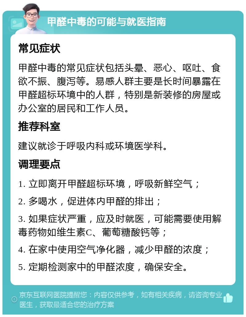 甲醛中毒的可能与就医指南 常见症状 甲醛中毒的常见症状包括头晕、恶心、呕吐、食欲不振、腹泻等。易感人群主要是长时间暴露在甲醛超标环境中的人群，特别是新装修的房屋或办公室的居民和工作人员。 推荐科室 建议就诊于呼吸内科或环境医学科。 调理要点 1. 立即离开甲醛超标环境，呼吸新鲜空气； 2. 多喝水，促进体内甲醛的排出； 3. 如果症状严重，应及时就医，可能需要使用解毒药物如维生素C、葡萄糖酸钙等； 4. 在家中使用空气净化器，减少甲醛的浓度； 5. 定期检测家中的甲醛浓度，确保安全。