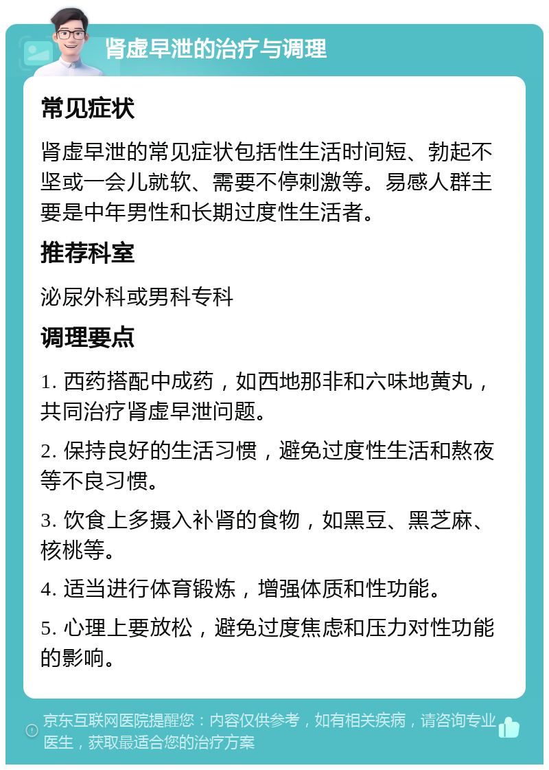 肾虚早泄的治疗与调理 常见症状 肾虚早泄的常见症状包括性生活时间短、勃起不坚或一会儿就软、需要不停刺激等。易感人群主要是中年男性和长期过度性生活者。 推荐科室 泌尿外科或男科专科 调理要点 1. 西药搭配中成药，如西地那非和六味地黄丸，共同治疗肾虚早泄问题。 2. 保持良好的生活习惯，避免过度性生活和熬夜等不良习惯。 3. 饮食上多摄入补肾的食物，如黑豆、黑芝麻、核桃等。 4. 适当进行体育锻炼，增强体质和性功能。 5. 心理上要放松，避免过度焦虑和压力对性功能的影响。