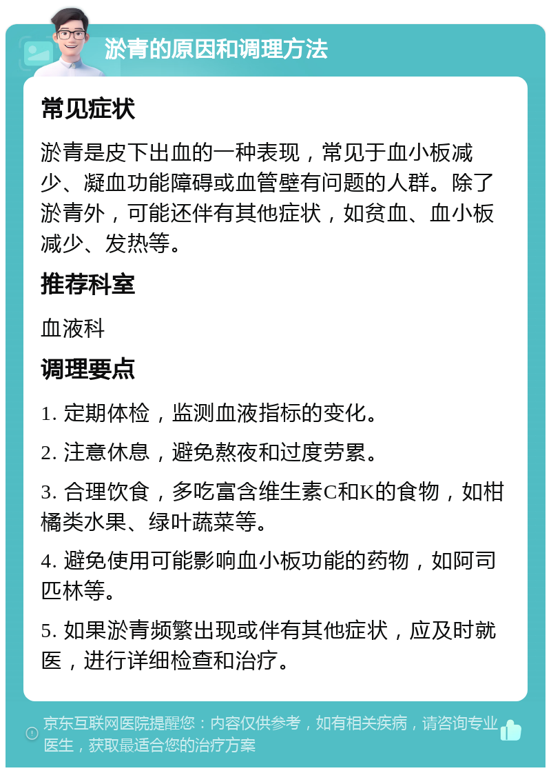 淤青的原因和调理方法 常见症状 淤青是皮下出血的一种表现，常见于血小板减少、凝血功能障碍或血管壁有问题的人群。除了淤青外，可能还伴有其他症状，如贫血、血小板减少、发热等。 推荐科室 血液科 调理要点 1. 定期体检，监测血液指标的变化。 2. 注意休息，避免熬夜和过度劳累。 3. 合理饮食，多吃富含维生素C和K的食物，如柑橘类水果、绿叶蔬菜等。 4. 避免使用可能影响血小板功能的药物，如阿司匹林等。 5. 如果淤青频繁出现或伴有其他症状，应及时就医，进行详细检查和治疗。