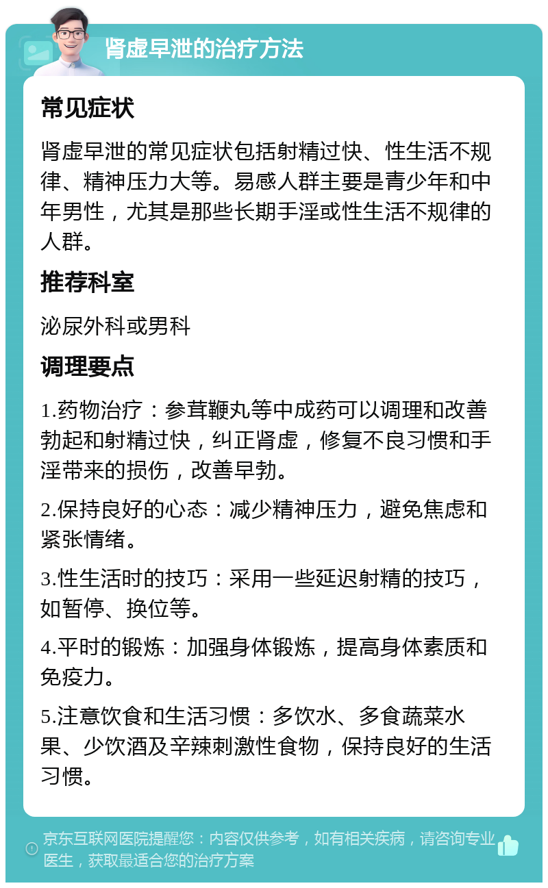 肾虚早泄的治疗方法 常见症状 肾虚早泄的常见症状包括射精过快、性生活不规律、精神压力大等。易感人群主要是青少年和中年男性，尤其是那些长期手淫或性生活不规律的人群。 推荐科室 泌尿外科或男科 调理要点 1.药物治疗：参茸鞭丸等中成药可以调理和改善勃起和射精过快，纠正肾虚，修复不良习惯和手淫带来的损伤，改善早勃。 2.保持良好的心态：减少精神压力，避免焦虑和紧张情绪。 3.性生活时的技巧：采用一些延迟射精的技巧，如暂停、换位等。 4.平时的锻炼：加强身体锻炼，提高身体素质和免疫力。 5.注意饮食和生活习惯：多饮水、多食蔬菜水果、少饮酒及辛辣刺激性食物，保持良好的生活习惯。