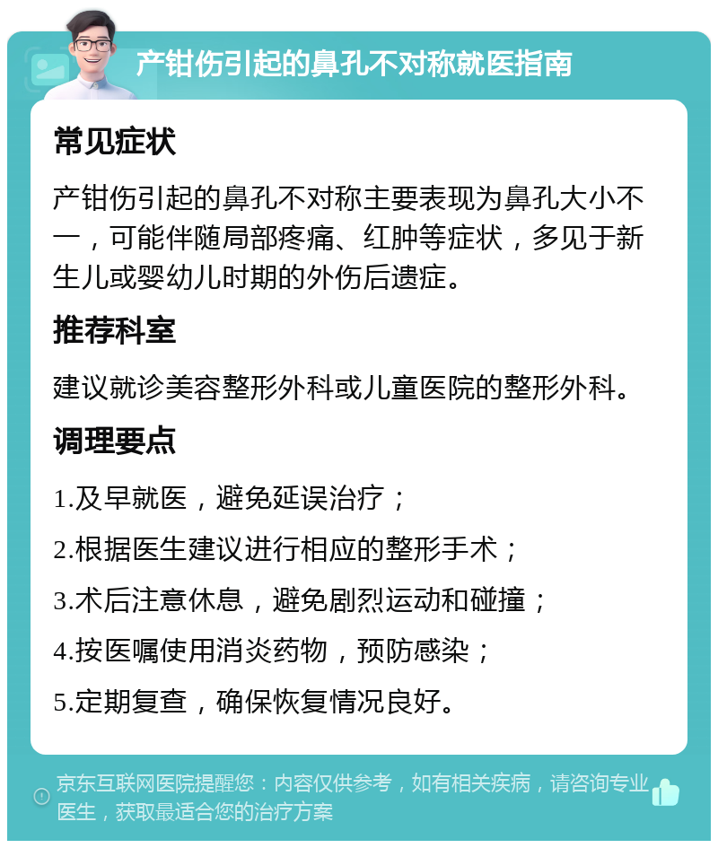 产钳伤引起的鼻孔不对称就医指南 常见症状 产钳伤引起的鼻孔不对称主要表现为鼻孔大小不一，可能伴随局部疼痛、红肿等症状，多见于新生儿或婴幼儿时期的外伤后遗症。 推荐科室 建议就诊美容整形外科或儿童医院的整形外科。 调理要点 1.及早就医，避免延误治疗； 2.根据医生建议进行相应的整形手术； 3.术后注意休息，避免剧烈运动和碰撞； 4.按医嘱使用消炎药物，预防感染； 5.定期复查，确保恢复情况良好。