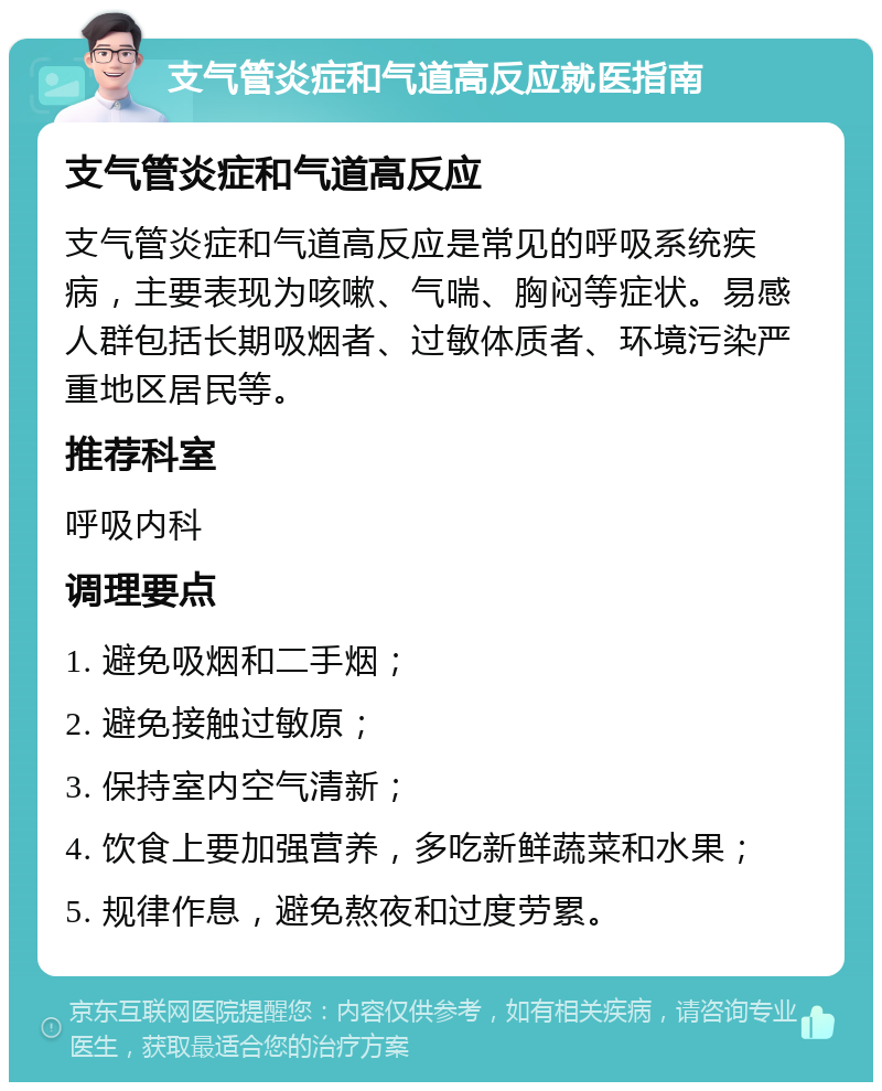 支气管炎症和气道高反应就医指南 支气管炎症和气道高反应 支气管炎症和气道高反应是常见的呼吸系统疾病，主要表现为咳嗽、气喘、胸闷等症状。易感人群包括长期吸烟者、过敏体质者、环境污染严重地区居民等。 推荐科室 呼吸内科 调理要点 1. 避免吸烟和二手烟； 2. 避免接触过敏原； 3. 保持室内空气清新； 4. 饮食上要加强营养，多吃新鲜蔬菜和水果； 5. 规律作息，避免熬夜和过度劳累。