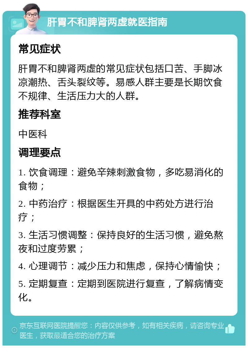 肝胃不和脾肾两虚就医指南 常见症状 肝胃不和脾肾两虚的常见症状包括口苦、手脚冰凉潮热、舌头裂纹等。易感人群主要是长期饮食不规律、生活压力大的人群。 推荐科室 中医科 调理要点 1. 饮食调理：避免辛辣刺激食物，多吃易消化的食物； 2. 中药治疗：根据医生开具的中药处方进行治疗； 3. 生活习惯调整：保持良好的生活习惯，避免熬夜和过度劳累； 4. 心理调节：减少压力和焦虑，保持心情愉快； 5. 定期复查：定期到医院进行复查，了解病情变化。