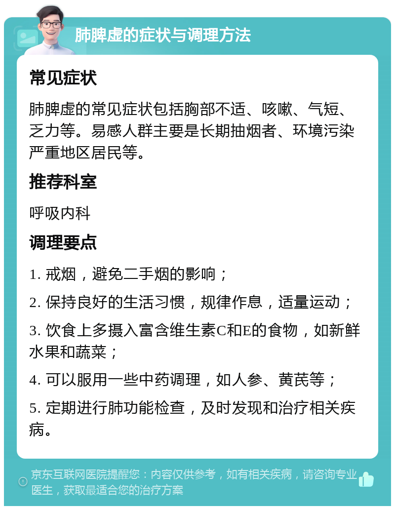 肺脾虚的症状与调理方法 常见症状 肺脾虚的常见症状包括胸部不适、咳嗽、气短、乏力等。易感人群主要是长期抽烟者、环境污染严重地区居民等。 推荐科室 呼吸内科 调理要点 1. 戒烟，避免二手烟的影响； 2. 保持良好的生活习惯，规律作息，适量运动； 3. 饮食上多摄入富含维生素C和E的食物，如新鲜水果和蔬菜； 4. 可以服用一些中药调理，如人参、黄芪等； 5. 定期进行肺功能检查，及时发现和治疗相关疾病。