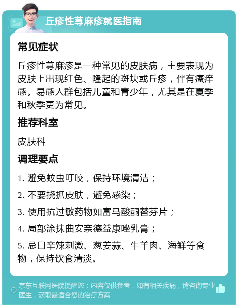 丘疹性荨麻疹就医指南 常见症状 丘疹性荨麻疹是一种常见的皮肤病，主要表现为皮肤上出现红色、隆起的斑块或丘疹，伴有瘙痒感。易感人群包括儿童和青少年，尤其是在夏季和秋季更为常见。 推荐科室 皮肤科 调理要点 1. 避免蚊虫叮咬，保持环境清洁； 2. 不要挠抓皮肤，避免感染； 3. 使用抗过敏药物如富马酸酮替芬片； 4. 局部涂抹曲安奈德益康唑乳膏； 5. 忌口辛辣刺激、葱姜蒜、牛羊肉、海鲜等食物，保持饮食清淡。