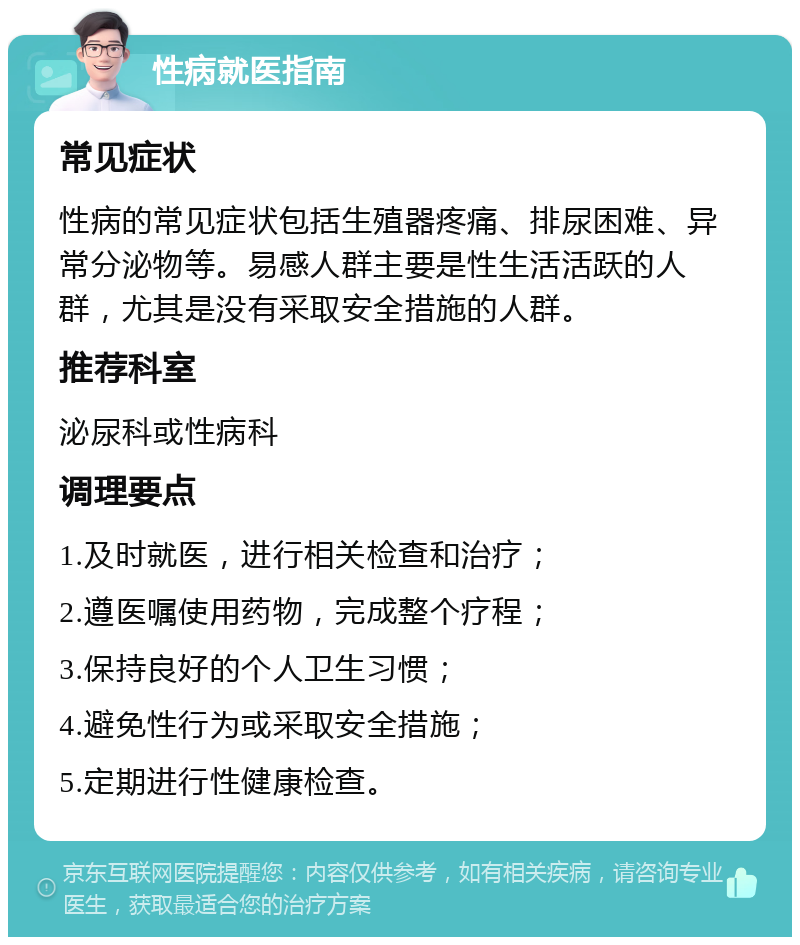 性病就医指南 常见症状 性病的常见症状包括生殖器疼痛、排尿困难、异常分泌物等。易感人群主要是性生活活跃的人群，尤其是没有采取安全措施的人群。 推荐科室 泌尿科或性病科 调理要点 1.及时就医，进行相关检查和治疗； 2.遵医嘱使用药物，完成整个疗程； 3.保持良好的个人卫生习惯； 4.避免性行为或采取安全措施； 5.定期进行性健康检查。