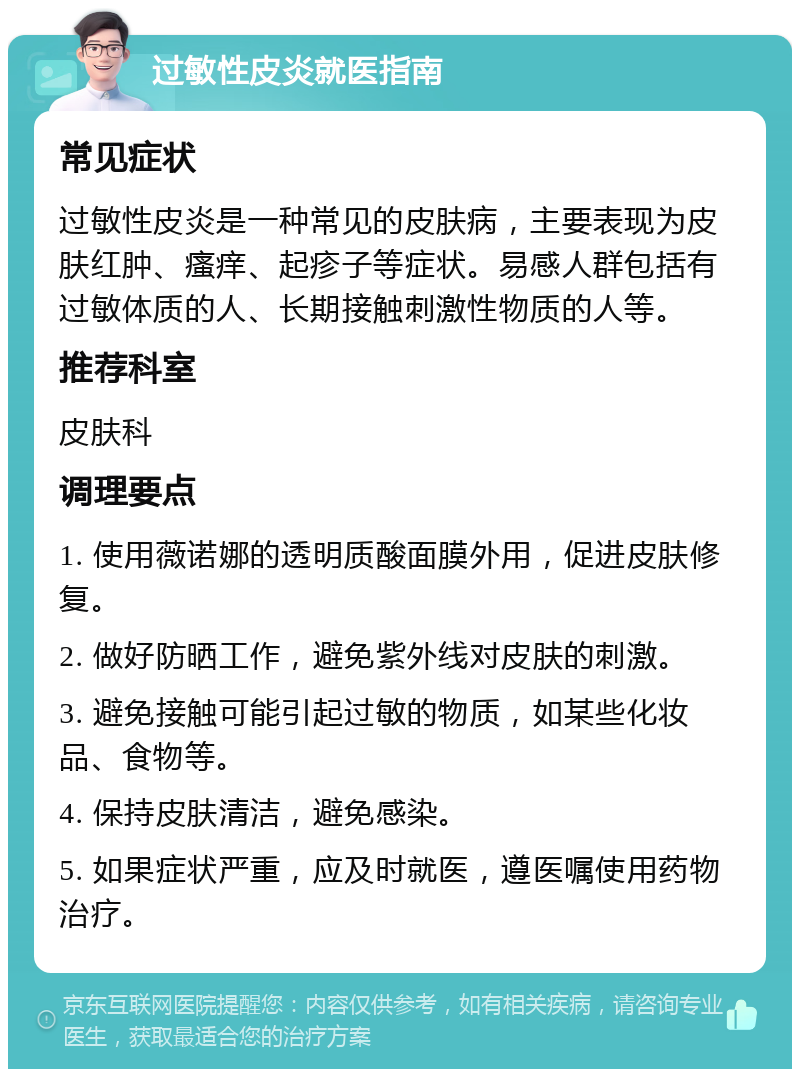 过敏性皮炎就医指南 常见症状 过敏性皮炎是一种常见的皮肤病，主要表现为皮肤红肿、瘙痒、起疹子等症状。易感人群包括有过敏体质的人、长期接触刺激性物质的人等。 推荐科室 皮肤科 调理要点 1. 使用薇诺娜的透明质酸面膜外用，促进皮肤修复。 2. 做好防晒工作，避免紫外线对皮肤的刺激。 3. 避免接触可能引起过敏的物质，如某些化妆品、食物等。 4. 保持皮肤清洁，避免感染。 5. 如果症状严重，应及时就医，遵医嘱使用药物治疗。