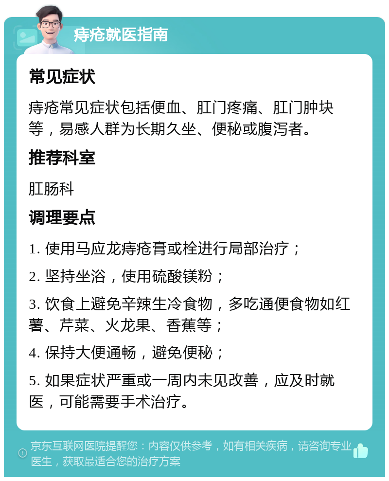 痔疮就医指南 常见症状 痔疮常见症状包括便血、肛门疼痛、肛门肿块等，易感人群为长期久坐、便秘或腹泻者。 推荐科室 肛肠科 调理要点 1. 使用马应龙痔疮膏或栓进行局部治疗； 2. 坚持坐浴，使用硫酸镁粉； 3. 饮食上避免辛辣生冷食物，多吃通便食物如红薯、芹菜、火龙果、香蕉等； 4. 保持大便通畅，避免便秘； 5. 如果症状严重或一周内未见改善，应及时就医，可能需要手术治疗。