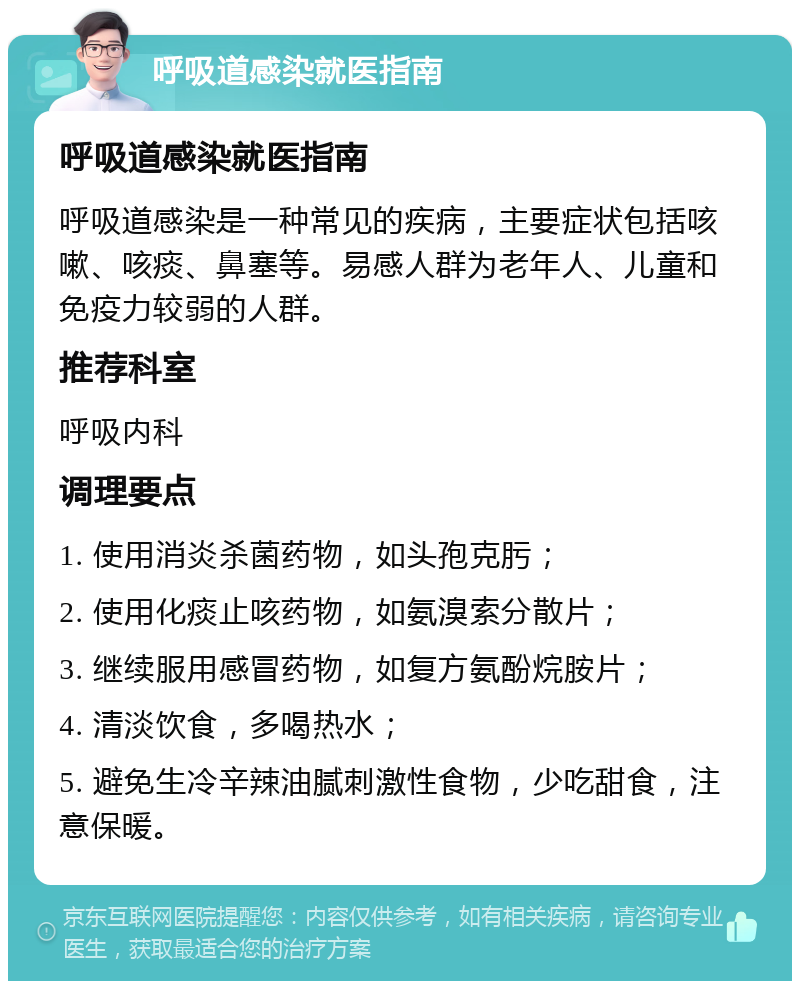 呼吸道感染就医指南 呼吸道感染就医指南 呼吸道感染是一种常见的疾病，主要症状包括咳嗽、咳痰、鼻塞等。易感人群为老年人、儿童和免疫力较弱的人群。 推荐科室 呼吸内科 调理要点 1. 使用消炎杀菌药物，如头孢克肟； 2. 使用化痰止咳药物，如氨溴索分散片； 3. 继续服用感冒药物，如复方氨酚烷胺片； 4. 清淡饮食，多喝热水； 5. 避免生冷辛辣油腻刺激性食物，少吃甜食，注意保暖。