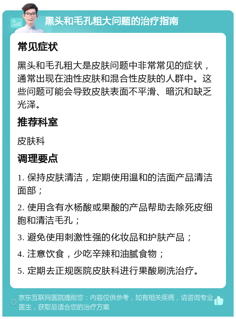 黑头和毛孔粗大问题的治疗指南 常见症状 黑头和毛孔粗大是皮肤问题中非常常见的症状，通常出现在油性皮肤和混合性皮肤的人群中。这些问题可能会导致皮肤表面不平滑、暗沉和缺乏光泽。 推荐科室 皮肤科 调理要点 1. 保持皮肤清洁，定期使用温和的洁面产品清洁面部； 2. 使用含有水杨酸或果酸的产品帮助去除死皮细胞和清洁毛孔； 3. 避免使用刺激性强的化妆品和护肤产品； 4. 注意饮食，少吃辛辣和油腻食物； 5. 定期去正规医院皮肤科进行果酸刷洗治疗。