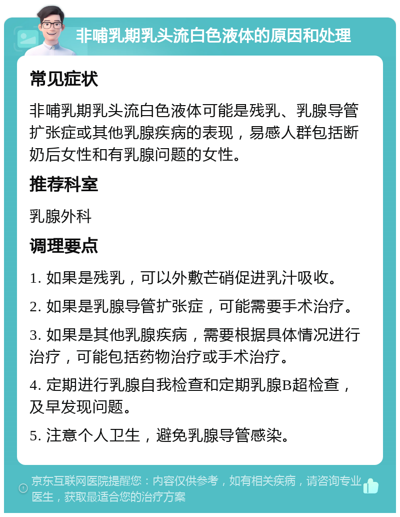 非哺乳期乳头流白色液体的原因和处理 常见症状 非哺乳期乳头流白色液体可能是残乳、乳腺导管扩张症或其他乳腺疾病的表现，易感人群包括断奶后女性和有乳腺问题的女性。 推荐科室 乳腺外科 调理要点 1. 如果是残乳，可以外敷芒硝促进乳汁吸收。 2. 如果是乳腺导管扩张症，可能需要手术治疗。 3. 如果是其他乳腺疾病，需要根据具体情况进行治疗，可能包括药物治疗或手术治疗。 4. 定期进行乳腺自我检查和定期乳腺B超检查，及早发现问题。 5. 注意个人卫生，避免乳腺导管感染。