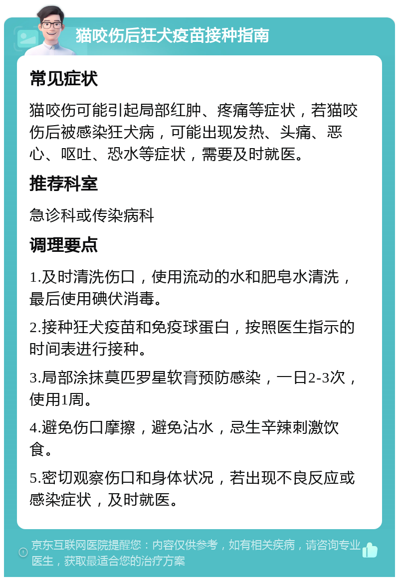 猫咬伤后狂犬疫苗接种指南 常见症状 猫咬伤可能引起局部红肿、疼痛等症状，若猫咬伤后被感染狂犬病，可能出现发热、头痛、恶心、呕吐、恐水等症状，需要及时就医。 推荐科室 急诊科或传染病科 调理要点 1.及时清洗伤口，使用流动的水和肥皂水清洗，最后使用碘伏消毒。 2.接种狂犬疫苗和免疫球蛋白，按照医生指示的时间表进行接种。 3.局部涂抹莫匹罗星软膏预防感染，一日2-3次，使用1周。 4.避免伤口摩擦，避免沾水，忌生辛辣刺激饮食。 5.密切观察伤口和身体状况，若出现不良反应或感染症状，及时就医。