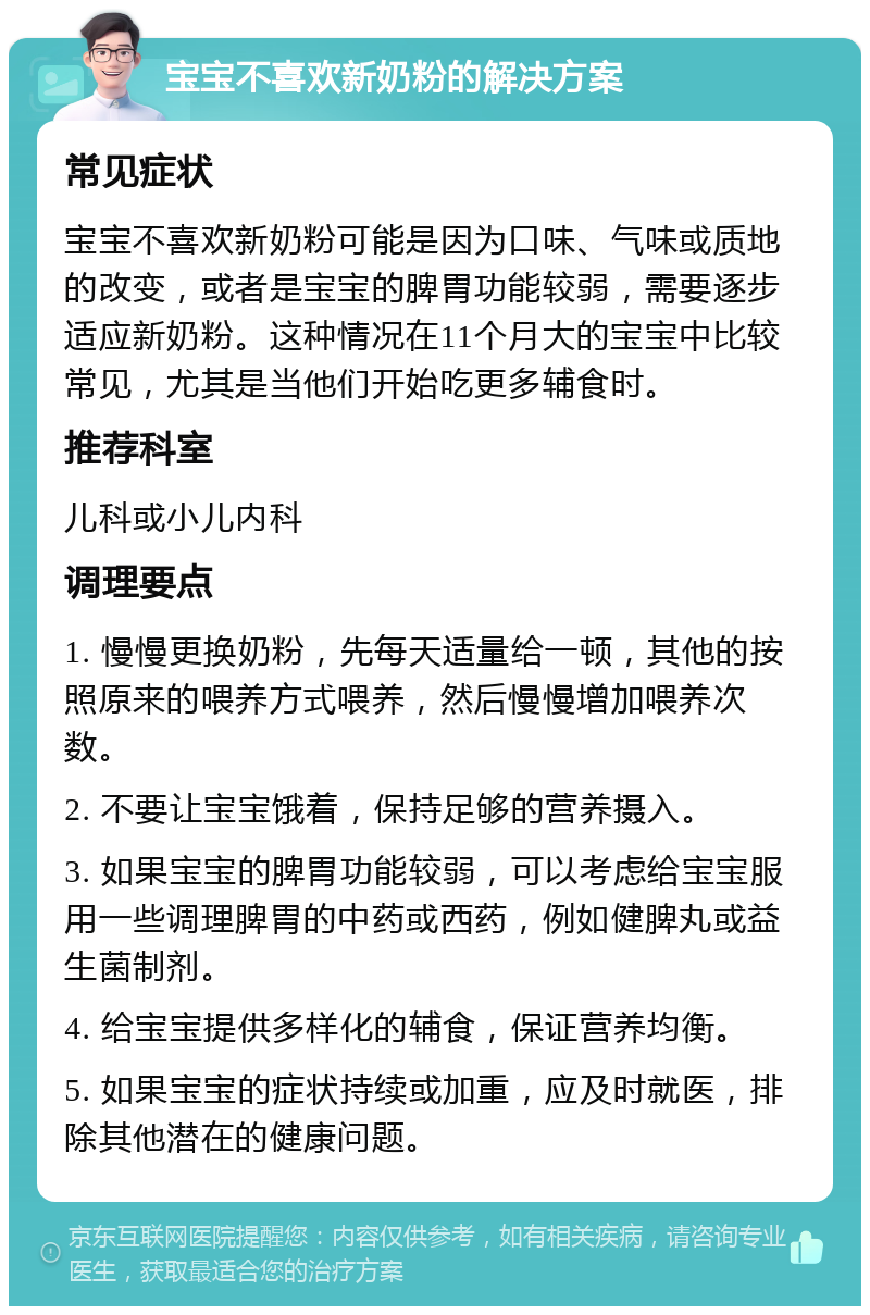 宝宝不喜欢新奶粉的解决方案 常见症状 宝宝不喜欢新奶粉可能是因为口味、气味或质地的改变，或者是宝宝的脾胃功能较弱，需要逐步适应新奶粉。这种情况在11个月大的宝宝中比较常见，尤其是当他们开始吃更多辅食时。 推荐科室 儿科或小儿内科 调理要点 1. 慢慢更换奶粉，先每天适量给一顿，其他的按照原来的喂养方式喂养，然后慢慢增加喂养次数。 2. 不要让宝宝饿着，保持足够的营养摄入。 3. 如果宝宝的脾胃功能较弱，可以考虑给宝宝服用一些调理脾胃的中药或西药，例如健脾丸或益生菌制剂。 4. 给宝宝提供多样化的辅食，保证营养均衡。 5. 如果宝宝的症状持续或加重，应及时就医，排除其他潜在的健康问题。