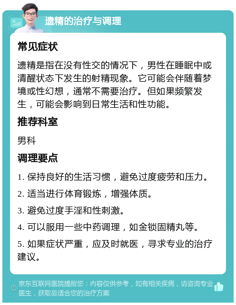 遗精的治疗与调理 常见症状 遗精是指在没有性交的情况下，男性在睡眠中或清醒状态下发生的射精现象。它可能会伴随着梦境或性幻想，通常不需要治疗。但如果频繁发生，可能会影响到日常生活和性功能。 推荐科室 男科 调理要点 1. 保持良好的生活习惯，避免过度疲劳和压力。 2. 适当进行体育锻炼，增强体质。 3. 避免过度手淫和性刺激。 4. 可以服用一些中药调理，如金锁固精丸等。 5. 如果症状严重，应及时就医，寻求专业的治疗建议。