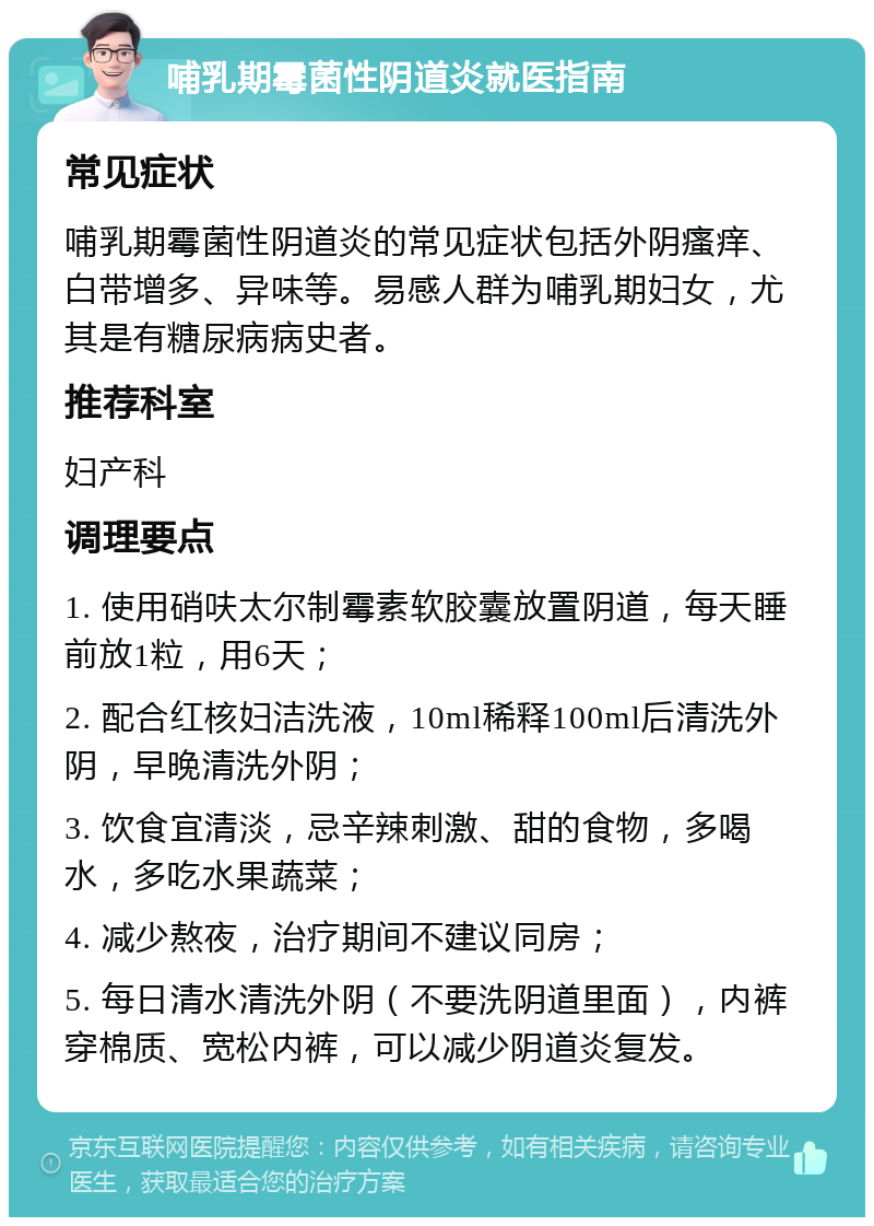 哺乳期霉菌性阴道炎就医指南 常见症状 哺乳期霉菌性阴道炎的常见症状包括外阴瘙痒、白带增多、异味等。易感人群为哺乳期妇女，尤其是有糖尿病病史者。 推荐科室 妇产科 调理要点 1. 使用硝呋太尔制霉素软胶囊放置阴道，每天睡前放1粒，用6天； 2. 配合红核妇洁洗液，10ml稀释100ml后清洗外阴，早晚清洗外阴； 3. 饮食宜清淡，忌辛辣刺激、甜的食物，多喝水，多吃水果蔬菜； 4. 减少熬夜，治疗期间不建议同房； 5. 每日清水清洗外阴（不要洗阴道里面），内裤穿棉质、宽松内裤，可以减少阴道炎复发。