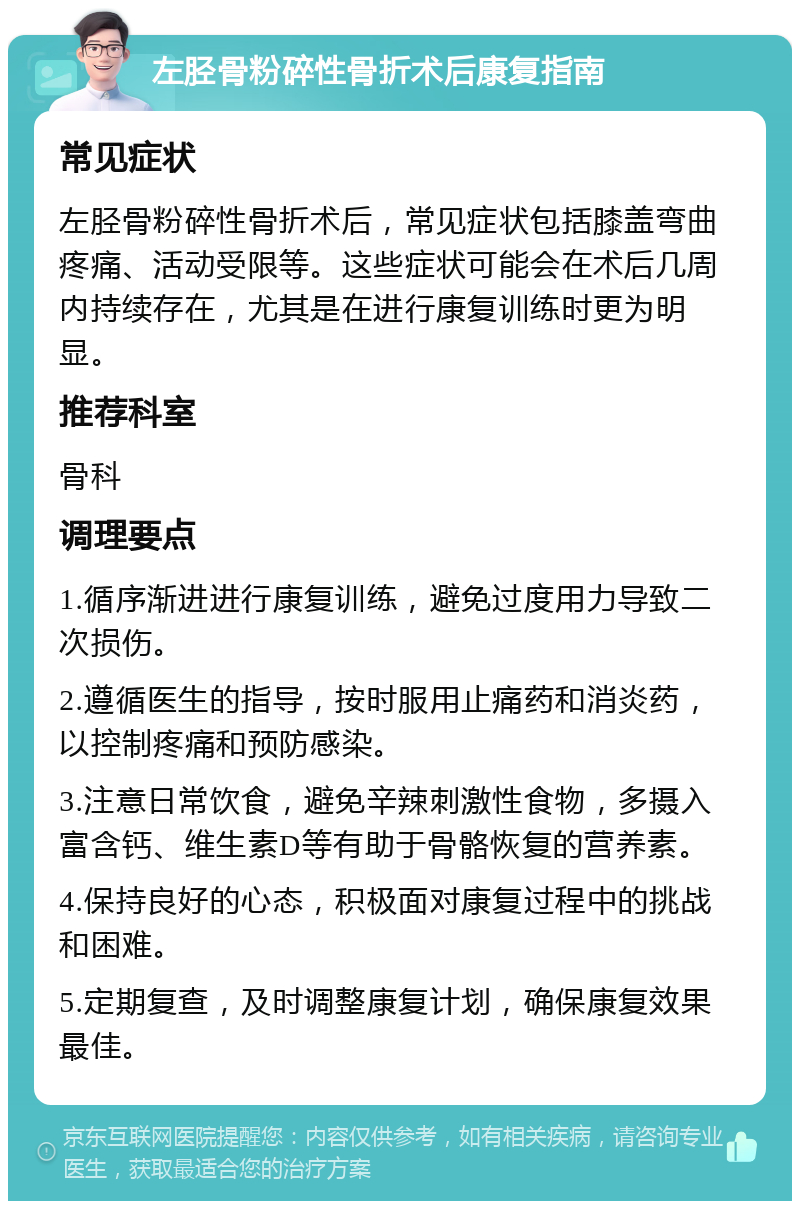 左胫骨粉碎性骨折术后康复指南 常见症状 左胫骨粉碎性骨折术后，常见症状包括膝盖弯曲疼痛、活动受限等。这些症状可能会在术后几周内持续存在，尤其是在进行康复训练时更为明显。 推荐科室 骨科 调理要点 1.循序渐进进行康复训练，避免过度用力导致二次损伤。 2.遵循医生的指导，按时服用止痛药和消炎药，以控制疼痛和预防感染。 3.注意日常饮食，避免辛辣刺激性食物，多摄入富含钙、维生素D等有助于骨骼恢复的营养素。 4.保持良好的心态，积极面对康复过程中的挑战和困难。 5.定期复查，及时调整康复计划，确保康复效果最佳。