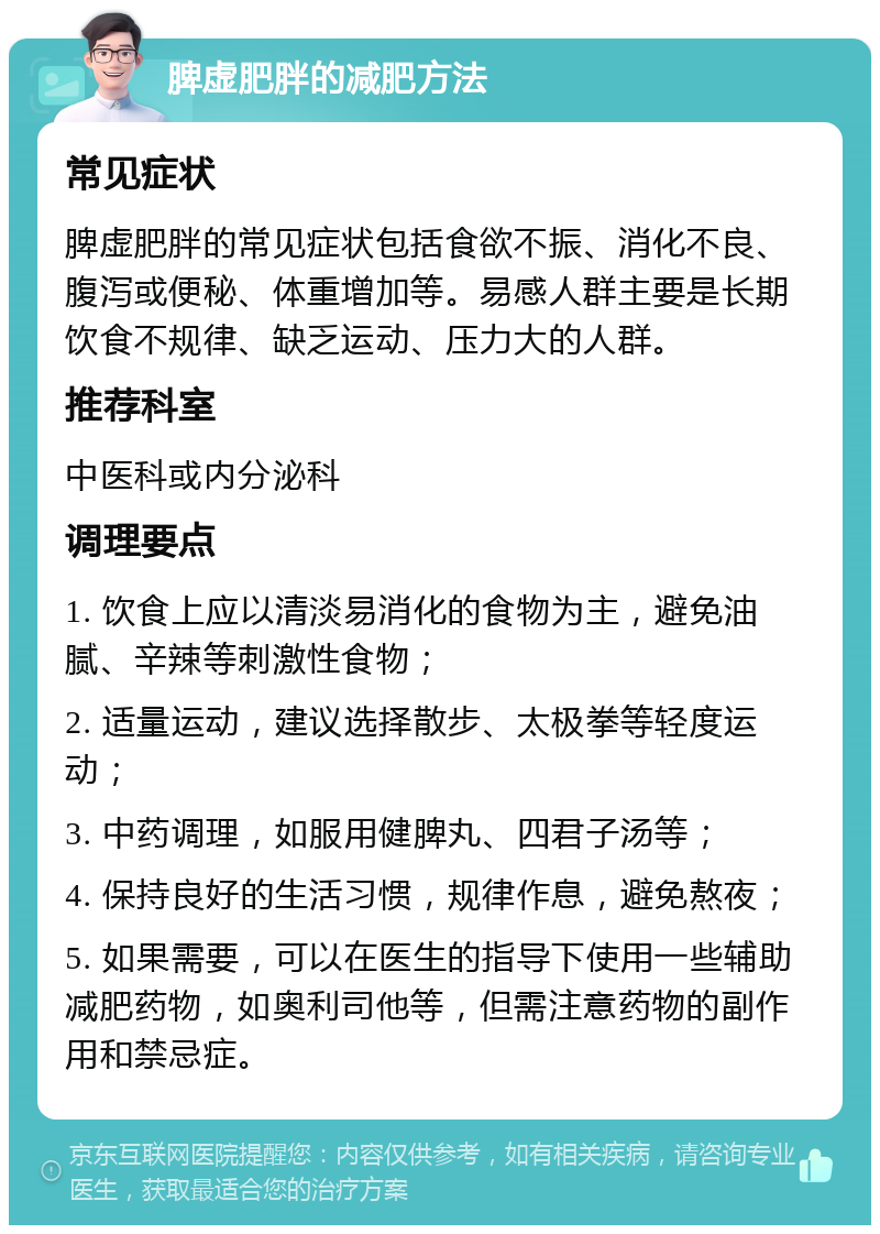 脾虚肥胖的减肥方法 常见症状 脾虚肥胖的常见症状包括食欲不振、消化不良、腹泻或便秘、体重增加等。易感人群主要是长期饮食不规律、缺乏运动、压力大的人群。 推荐科室 中医科或内分泌科 调理要点 1. 饮食上应以清淡易消化的食物为主，避免油腻、辛辣等刺激性食物； 2. 适量运动，建议选择散步、太极拳等轻度运动； 3. 中药调理，如服用健脾丸、四君子汤等； 4. 保持良好的生活习惯，规律作息，避免熬夜； 5. 如果需要，可以在医生的指导下使用一些辅助减肥药物，如奥利司他等，但需注意药物的副作用和禁忌症。