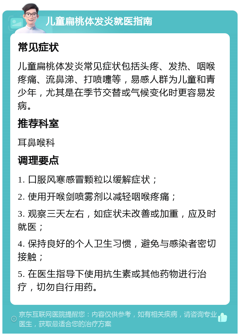 儿童扁桃体发炎就医指南 常见症状 儿童扁桃体发炎常见症状包括头疼、发热、咽喉疼痛、流鼻涕、打喷嚏等，易感人群为儿童和青少年，尤其是在季节交替或气候变化时更容易发病。 推荐科室 耳鼻喉科 调理要点 1. 口服风寒感冒颗粒以缓解症状； 2. 使用开喉剑喷雾剂以减轻咽喉疼痛； 3. 观察三天左右，如症状未改善或加重，应及时就医； 4. 保持良好的个人卫生习惯，避免与感染者密切接触； 5. 在医生指导下使用抗生素或其他药物进行治疗，切勿自行用药。