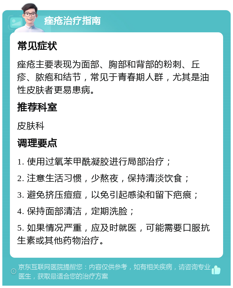 痤疮治疗指南 常见症状 痤疮主要表现为面部、胸部和背部的粉刺、丘疹、脓疱和结节，常见于青春期人群，尤其是油性皮肤者更易患病。 推荐科室 皮肤科 调理要点 1. 使用过氧苯甲酰凝胶进行局部治疗； 2. 注意生活习惯，少熬夜，保持清淡饮食； 3. 避免挤压痘痘，以免引起感染和留下疤痕； 4. 保持面部清洁，定期洗脸； 5. 如果情况严重，应及时就医，可能需要口服抗生素或其他药物治疗。