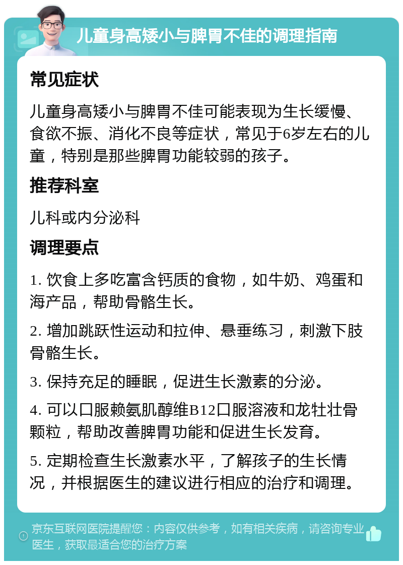 儿童身高矮小与脾胃不佳的调理指南 常见症状 儿童身高矮小与脾胃不佳可能表现为生长缓慢、食欲不振、消化不良等症状，常见于6岁左右的儿童，特别是那些脾胃功能较弱的孩子。 推荐科室 儿科或内分泌科 调理要点 1. 饮食上多吃富含钙质的食物，如牛奶、鸡蛋和海产品，帮助骨骼生长。 2. 增加跳跃性运动和拉伸、悬垂练习，刺激下肢骨骼生长。 3. 保持充足的睡眠，促进生长激素的分泌。 4. 可以口服赖氨肌醇维B12口服溶液和龙牡壮骨颗粒，帮助改善脾胃功能和促进生长发育。 5. 定期检查生长激素水平，了解孩子的生长情况，并根据医生的建议进行相应的治疗和调理。