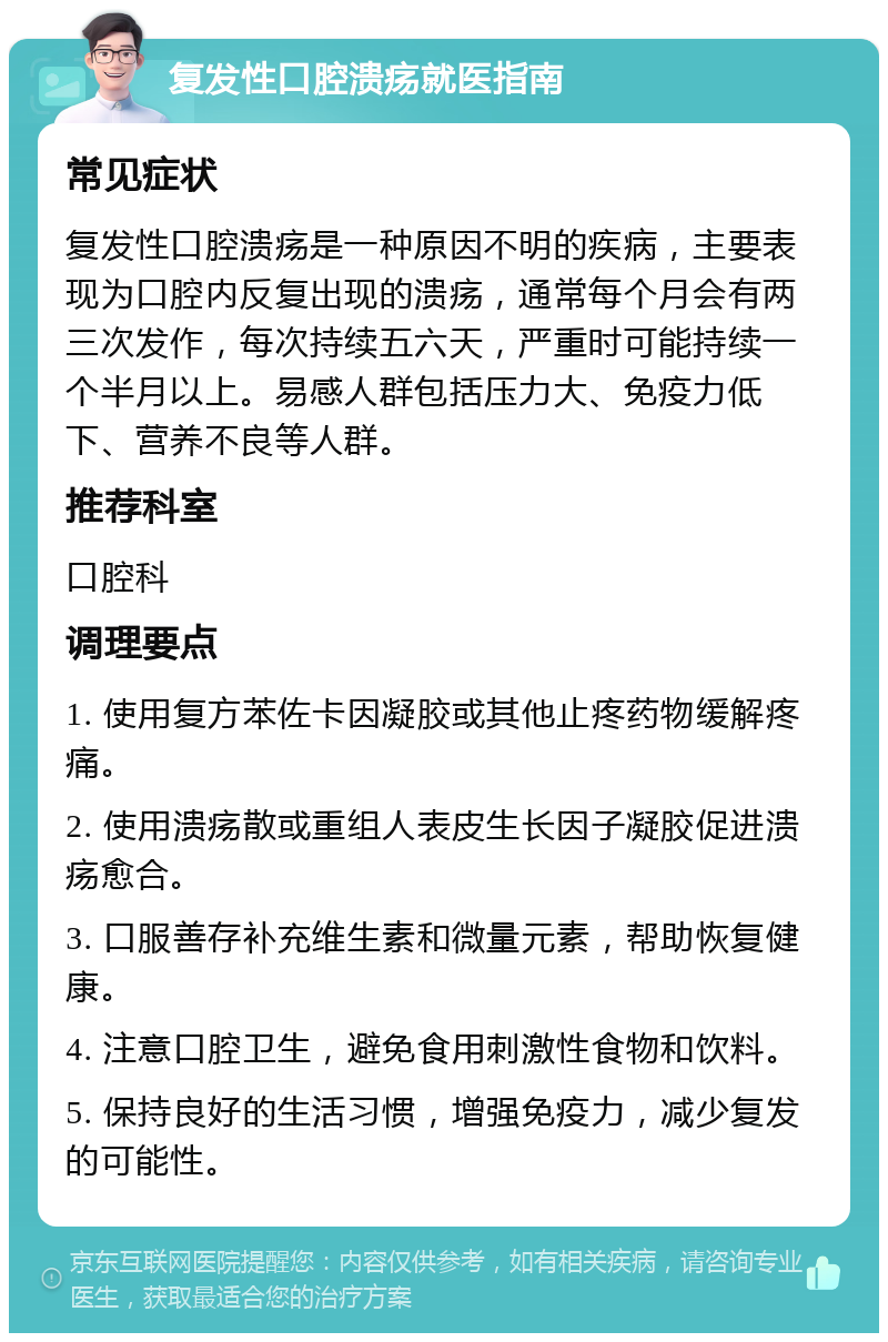 复发性口腔溃疡就医指南 常见症状 复发性口腔溃疡是一种原因不明的疾病，主要表现为口腔内反复出现的溃疡，通常每个月会有两三次发作，每次持续五六天，严重时可能持续一个半月以上。易感人群包括压力大、免疫力低下、营养不良等人群。 推荐科室 口腔科 调理要点 1. 使用复方苯佐卡因凝胶或其他止疼药物缓解疼痛。 2. 使用溃疡散或重组人表皮生长因子凝胶促进溃疡愈合。 3. 口服善存补充维生素和微量元素，帮助恢复健康。 4. 注意口腔卫生，避免食用刺激性食物和饮料。 5. 保持良好的生活习惯，增强免疫力，减少复发的可能性。