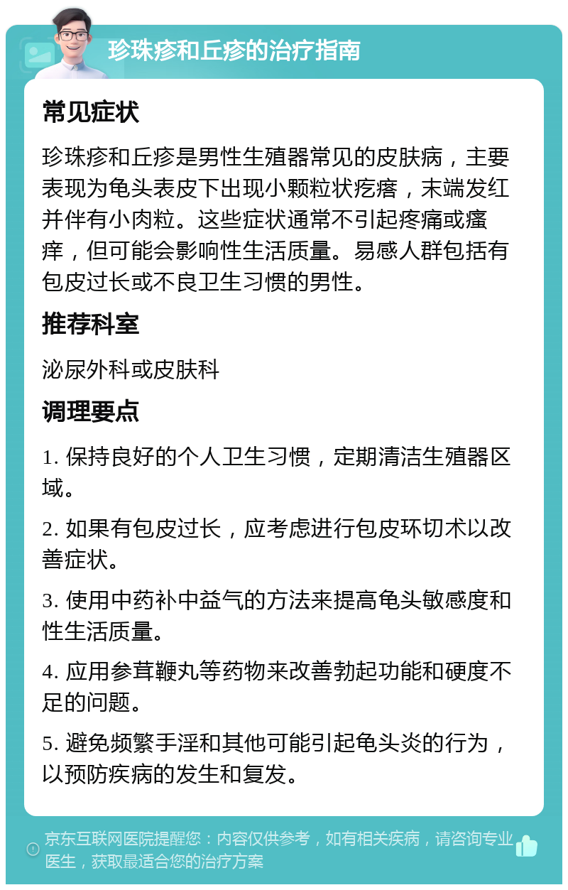 珍珠疹和丘疹的治疗指南 常见症状 珍珠疹和丘疹是男性生殖器常见的皮肤病，主要表现为龟头表皮下出现小颗粒状疙瘩，末端发红并伴有小肉粒。这些症状通常不引起疼痛或瘙痒，但可能会影响性生活质量。易感人群包括有包皮过长或不良卫生习惯的男性。 推荐科室 泌尿外科或皮肤科 调理要点 1. 保持良好的个人卫生习惯，定期清洁生殖器区域。 2. 如果有包皮过长，应考虑进行包皮环切术以改善症状。 3. 使用中药补中益气的方法来提高龟头敏感度和性生活质量。 4. 应用参茸鞭丸等药物来改善勃起功能和硬度不足的问题。 5. 避免频繁手淫和其他可能引起龟头炎的行为，以预防疾病的发生和复发。